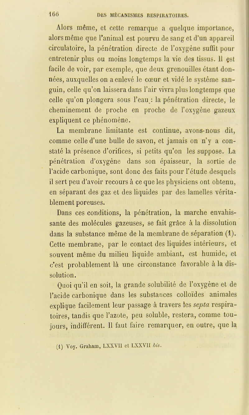 Alors même, et cette remarque a quelque importance, alors même que l'animal est pourvu de sang et d'un appareil circulatoire, la pénétration directe de l'oxygène suffit pour entretenir plus ou moins longtemps la vie des tissus. 11 çst facile de voir, par exemple, que deux grenouilles étant don- nées, auxquelles on a enlevé le cœur et vidé le système san- guin, celle qu'on laissera dans l'air vivra plus longtemps que celle qu'on plongera sous l'eau,: la pénétration directe, le cheminement de proche en proche de l'oxygène gazeux expliquent ce phénomène. La membrane limitante est continue, avons-nous dit, comme celle d'une bulle de savon, et jamais on n'y a con- staté la présence d'orifices, si petits qu'on les suppose. La pénétration d'oxygène dans son épaisseur, la sortie de l'acide carbonique, sont donc des faits pour l'étude desquels il sert peu d'avoir recours à ce que les physiciens ont obtenu, en séparant des gaz et des liquides par des lamelles vérita- blement poreuses. Dans ces conditions, la pénétration, la marche envahis- sante des molécules gazeuses, se fait grâce à la dissolution dans la substance même de la membrane de séparation (1). Cette membrane, par le contact des liquides intérieurs, et souvent même du milieu liquide ambiant, est humide, et c'est probablement là une circonstance favorable à la dis- solution. Quoi qu'il en soit, la grande solubilité de l'oxygène et de l'acide carbonique dans les substances colloïdes animales explique facilement leur passage à travers les septa respira- toires, tandis que l'azote, peu soluble, restera, comme tou- jours, indifférent. 11 faut faire remarquer, en outre, que la (1) Voy. Graham, LXXVII et LXXVII bis.