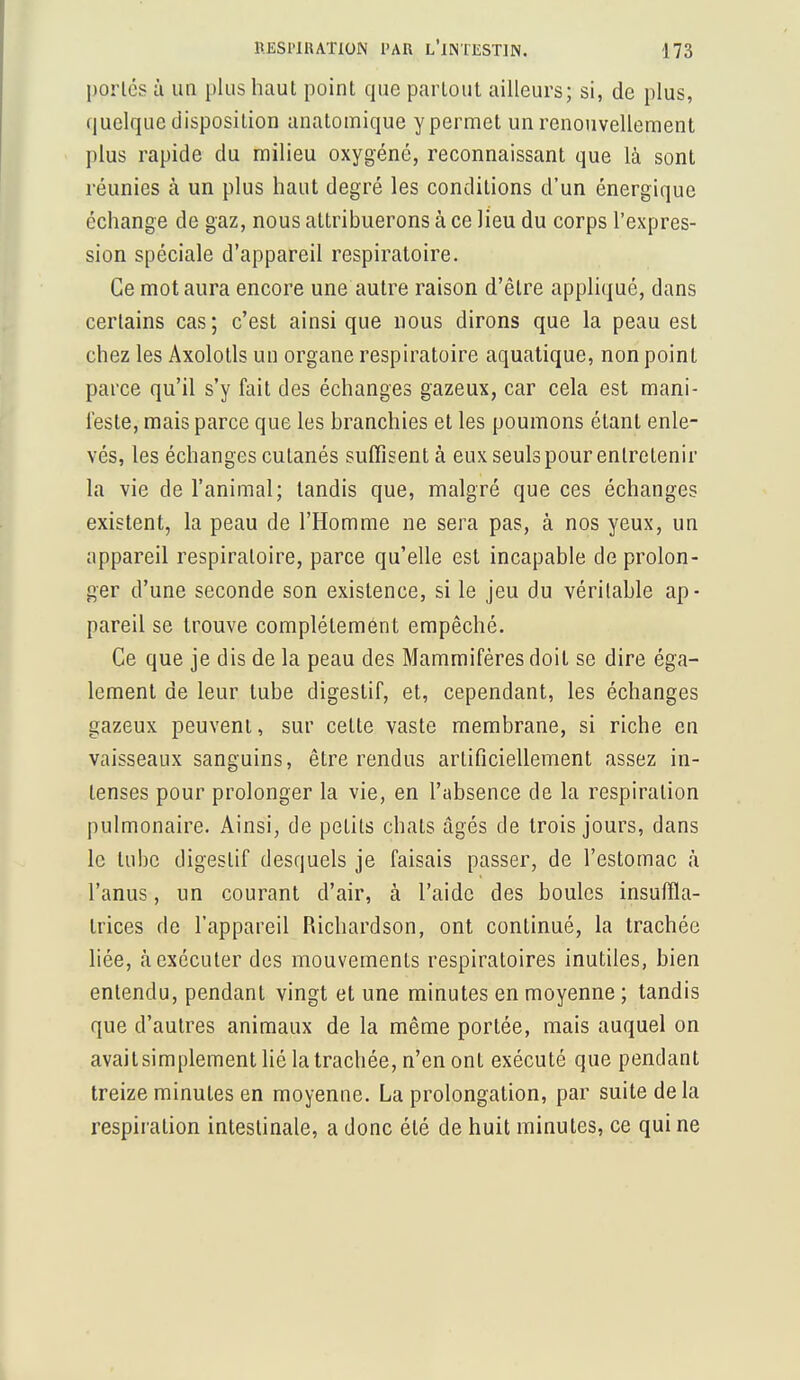 portés à un plus haut point que partout ailleurs; si, de plus, quelque disposition anatomique y permet un renouvellement plus rapide du milieu oxygéné, reconnaissant que là sont réunies à un plus haut degré les conditions d'un énergique échange de gaz, nous attribuerons à ce lieu du corps l'expres- sion spéciale d'appareil respiratoire. Ce mot aura encore une autre raison d'être appliqué, dans certains cas; c'est ainsi que nous dirons que la peau est chez les Axolotls un organe respiratoire aquatique, non point parce qu'il s'y fait des échanges gazeux, car cela est mani- feste, mais parce que les branchies et les poumons étant enle- vés, les échanges cutanés suffisent à eux seuls pour entretenir la vie de l'animal; tandis que, malgré que ces échanges existent, la peau de l'Homme ne sera pas, à nos yeux, un appareil respiratoire, parce qu'elle est incapable de prolon- ger d'une seconde son existence, si le jeu du véritable ap- pareil se trouve complètement empêché. Ce que je dis de la peau des Mammifères doit se dire éga- lement de leur tube digestif, et, cependant, les échanges gazeux peuvent, sur celle vaste membrane, si riche en vaisseaux sanguins, être rendus artificiellement assez in- lenses pour prolonger la vie, en l'absence de la respiration pulmonaire. Ainsi, de petits chats âgés de trois jours, dans le tube digeslif desquels je faisais passer, de l'estomac à l'anus, un courant d'air, à l'aide des boules insuffla- Irices de l'appareil Richardson, ont continué, la trachée liée, «à exécuter des mouvements respiratoires inutiles, bien entendu, pendant vingt et une minutes en moyenne ; tandis que d'autres animaux de la même portée, mais auquel on avaitsimplement lié la trachée, n'en ont exécuté que pendant treize minutes en moyenne. La prolongation, par suite delà respiration intestinale, a donc été de huit minutes, ce qui ne