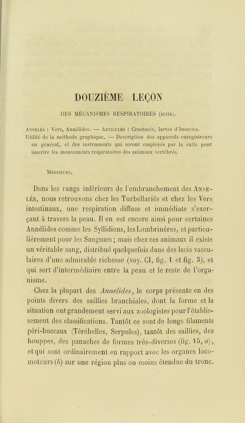 DOUZIÈME LEÇON DES MÉCANISMES RESPIRATOIRES (suite). Anhelés : Vers, Annélides. — Articulés : Crustacés, larves d'Insectes. Utilité de la méthode graphique. — Description des appareils enregistreurs en général, et des instruments qui seront employés par la suite pour inscrire les mouvements respiratoires des animaux vertébrés. Messieurs, Dans les rangs inférieurs de l'embranchement des Anae- lés, nous retrouvons chez les Turbellariés et chez les Vers intestinaux, une respiration diffuse et immédiate s'exer- çant à travers la peau. 11 en est encore ainsi pour certaines Annélides comme les Syllidiens, lesLombrinères, et particu- lièrement pour les Sangsues ; mais chez ces animaux il existe un véritable sang, distribué quelquefois dans des lacis vascu- laires d'une admirable richesse (voy. CI, fig. 1 et fig. 3), et qui sert d'intermédiaire entre la peau et le reste de l'orga- nisme. Chez la plupart des Annélides, le corps présente en des points divers des saillies branchiales, dont la forme et la situation ont. grandement servi aux zoologistes pour l'établis- sement des classifications. Tantôt ce sont de longs filaments péri-buccaux (Térébelles, Serpules), tantôt des saillies, des houppes, des panaches de formes très-diverses (fig. 15, a), et qui sont ordinairement en rapport avec les organes loco- moteurs^) sur une région plus ou moins étendue du tronc.