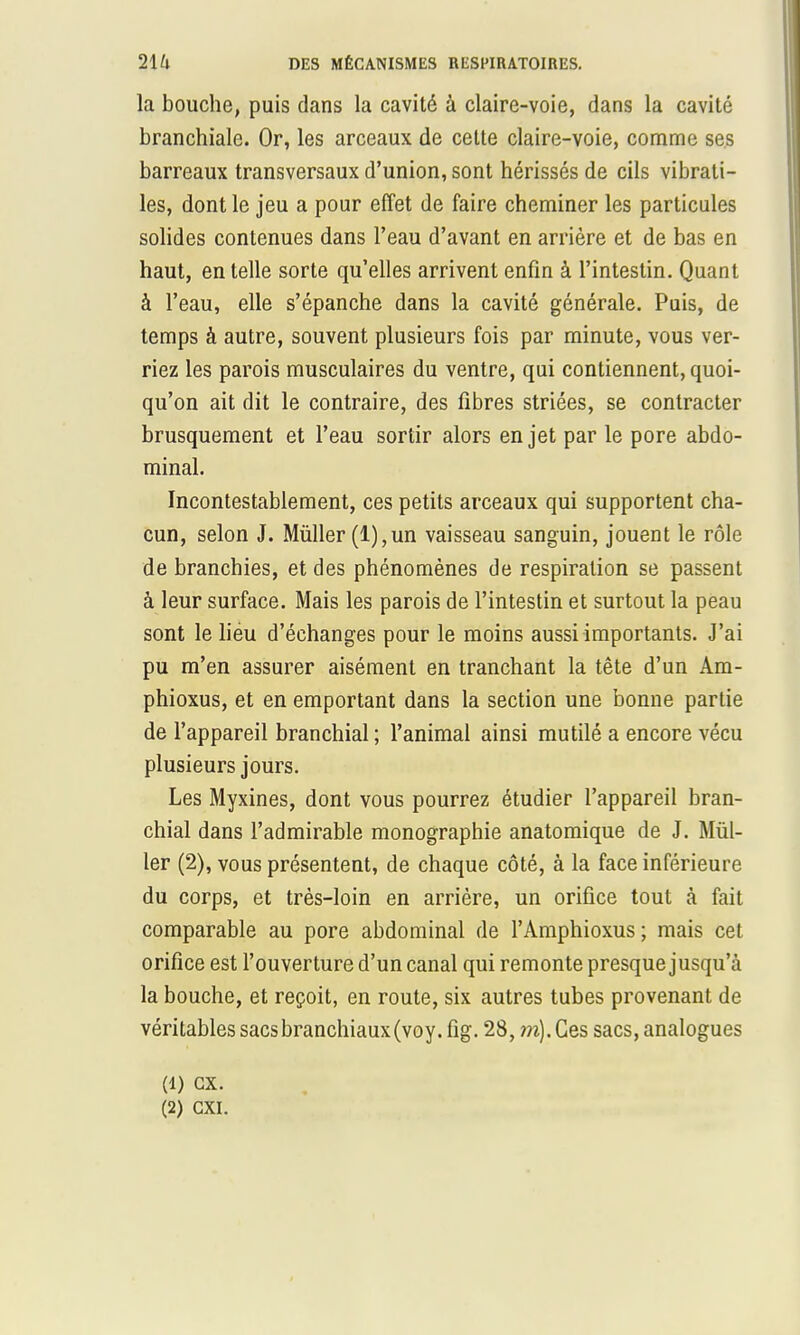 la bouche, puis dans la cavité à claire-voie, dans la cavité branchiale. Or, les arceaux de cette claire-voie, comme ses barreaux transversaux d'union, sont hérissés de cils vibrati- les, dont le jeu a pour effet de faire cheminer les particules solides contenues dans l'eau d'avant en arrière et de bas en haut, en telle sorte qu'elles arrivent enfin à l'intestin. Quant à l'eau, elle s'épanche dans la cavité générale. Puis, de temps à autre, souvent plusieurs fois par minute, vous ver- riez les parois musculaires du ventre, qui contiennent, quoi- qu'on ait dit le contraire, des fibres striées, se contracter brusquement et l'eau sortir alors en jet par le pore abdo- minal. Incontestablement, ces petits arceaux qui supportent cha- cun, selon J. Mùller (l),un vaisseau sanguin, jouent le rôle de branchies, et des phénomènes de respiration se passent à leur surface. Mais les parois de l'intestin et surtout la peau sont le lieu d'échanges pour le moins aussi importants. J'ai pu m'en assurer aisément en tranchant la tête d'un Am- phioxus, et en emportant dans la section une bonne partie de l'appareil branchial ; l'animal ainsi mutilé a encore vécu plusieurs jours. Les Myxines, dont vous pourrez étudier l'appareil bran- chial dans l'admirable monographie anatomique de J. Mùl- ler (2), vous présentent, de chaque côté, à la face inférieure du corps, et très-loin en arrière, un orifice tout à fait comparable au pore abdominal de l'Amphioxus ; mais cet orifice est l'ouverture d'un canal qui remonte presque jusqu'à la bouche, et reçoit, en route, six autres tubes provenant de véritables sacs branchiaux (voy. fig. 28, m). Ces sacs, analogues (1) ex. (2) CXI.