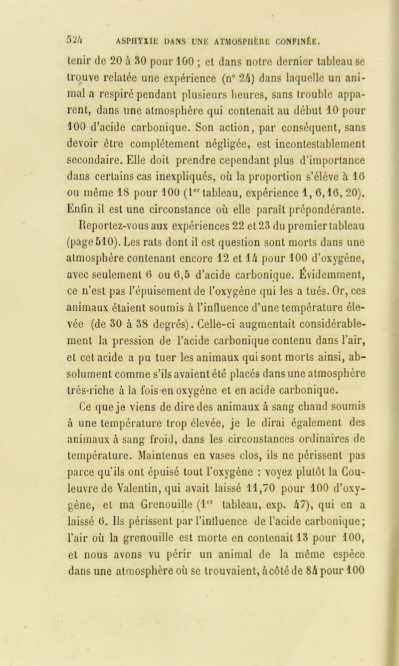 tenir de 20 à 30 pour 100 ; et dans notre dernier tableau se trouve relatée une expérience (n° 1h) dans laquelle un ani- mal a respiré pendant plusieurs heures, sans trouble appa- rent, dans une atmosphère qui contenait au début 10 pour 100 d'acide carbonique. Son action, par conséquent, sans devoir être complètement négligée, est incontestablement secondaire. Elle doit prendre cependant plus d'importance dans certains cas inexpliqués, où la proportion s'élève à 10 ou même 18 pour 100 (Ier tableau, expérience 1, 6,16, 20). Enfin il est une circonstance où elle paraît prépondérante. Reportez-vous aux expériences 22 et 23 du premier tableau (page 510). Les rats dont il est question sont morts dans une atmosphère contenant encore 12 et là pour 100 d'oxygène, avec seulement 6 ou 6,5 d'acide carbonique. Évidemment, ce n'est pas l'épuisement de l'oxygène qui les a tués. Or, ces animaux étaient soumis à l'influence d'une température éle- vée (de 30 à 38 degrés). Celle-ci augmentait considérable- ment la pression de l'acide carbonique contenu dans l'air, et cet acide a pu tuer les animaux qui sont morts ainsi, ab- solument comme s'ils avaient été placés dans une atmosphère très-riche à la fois en oxygène et en acide carbonique. Ce que je viens de dire des animaux à sang chaud soumis à une température trop élevée, je le dirai également des animaux à sang froid, dans les circonstances ordinaires de température. Maintenus en vases clos, ils ne périssent pas parce qu'ils ont épuisé tout l'oxygène : voyez plutôt la Cou- leuvre de Valentin, qui avait laissé 11,70 pour 100 d'oxy- gène, et ma Grenouille (1er tableau, exp. à'), qui en a laissé 6. Ils périssent par l'influence de l'acide carbonique; l'air où la grenouille est morte en contenait 13 pour 100, et nous avons vu périr un animal de la même espèce dans une atmosphère où se trouvaient, à côté de 8û pour 100