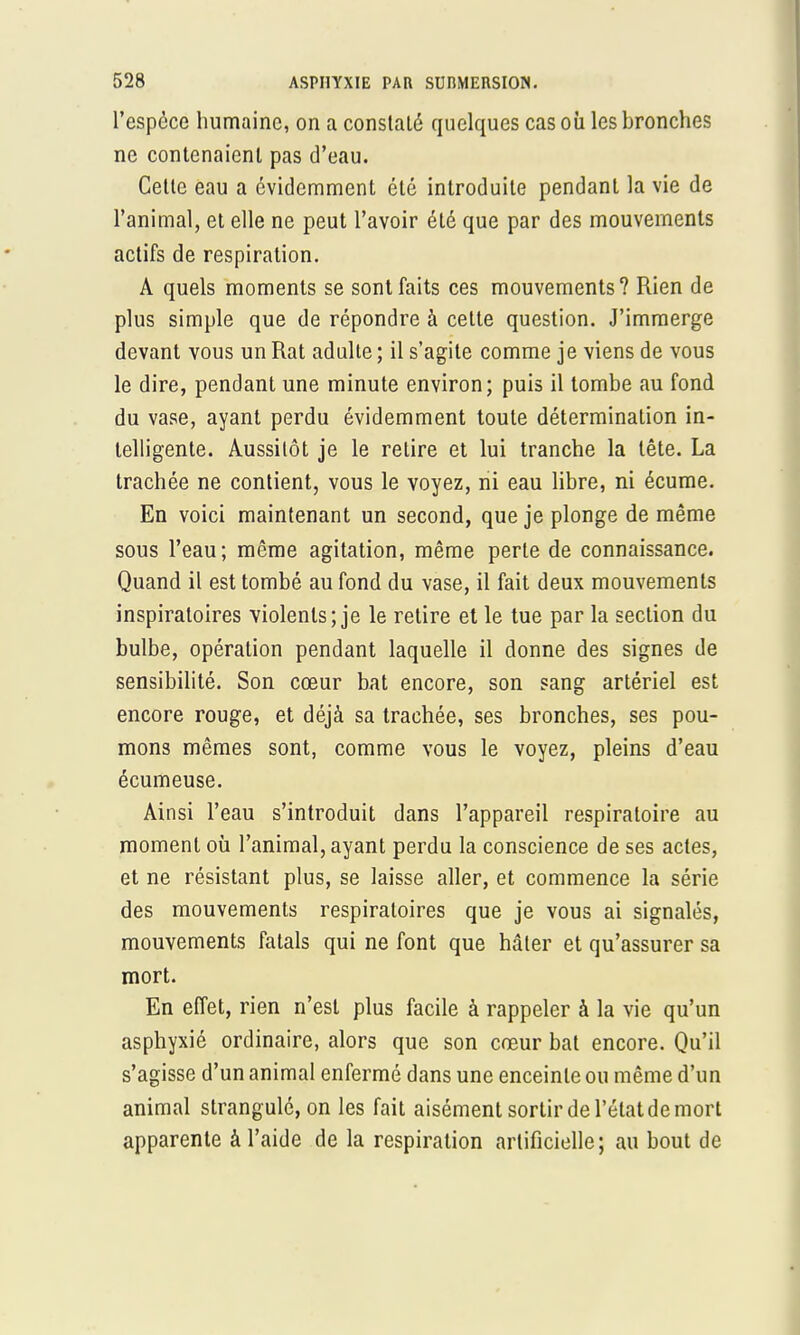 l'espèce humaine, on a constaté quelques cas où les bronches ne contenaient pas d'eau. Cette eau a évidemment été introduite pendant la vie de l'animal, et elle ne peut l'avoir été que par des mouvements actifs de respiration. A quels moments se sont faits ces mouvements? Rien de plus simple que de répondre à cette question. J'immerge devant vous un Rat adulte ; il s'agite comme je viens de vous le dire, pendant une minute environ; puis il tombe au fond du vase, ayant perdu évidemment toute détermination in- telligente. Aussitôt je le retire et lui tranche la tête. La trachée ne contient, vous le voyez, ni eau libre, ni écume. En voici maintenant un second, que je plonge de même sous l'eau; même agitation, même perte de connaissance. Quand il est tombé au fond du vase, il fait deux mouvements inspiratoires violents; je le retire et le tue par la section du bulbe, opération pendant laquelle il donne des signes de sensibilité. Son cœur bat encore, son sang artériel est encore rouge, et déjà sa trachée, ses bronches, ses pou- mons mêmes sont, comme vous le voyez, pleins d'eau écumeuse. Ainsi l'eau s'introduit dans l'appareil respiratoire au moment où l'animal, ayant perdu la conscience de ses actes, et ne résistant plus, se laisse aller, et commence la série des mouvements respiratoires que je vous ai signalés, mouvements fatals qui ne font que hâter et qu'assurer sa mort. En effet, rien n'est plus facile à rappeler à la vie qu'un asphyxié ordinaire, alors que son cœur bat encore. Qu'il s'agisse d'un animal enfermé dans une enceinte ou même d'un animal strangulô, on les fait aisément sortir de l'état de mort apparente à l'aide de la respiration artificielle ; au bout de