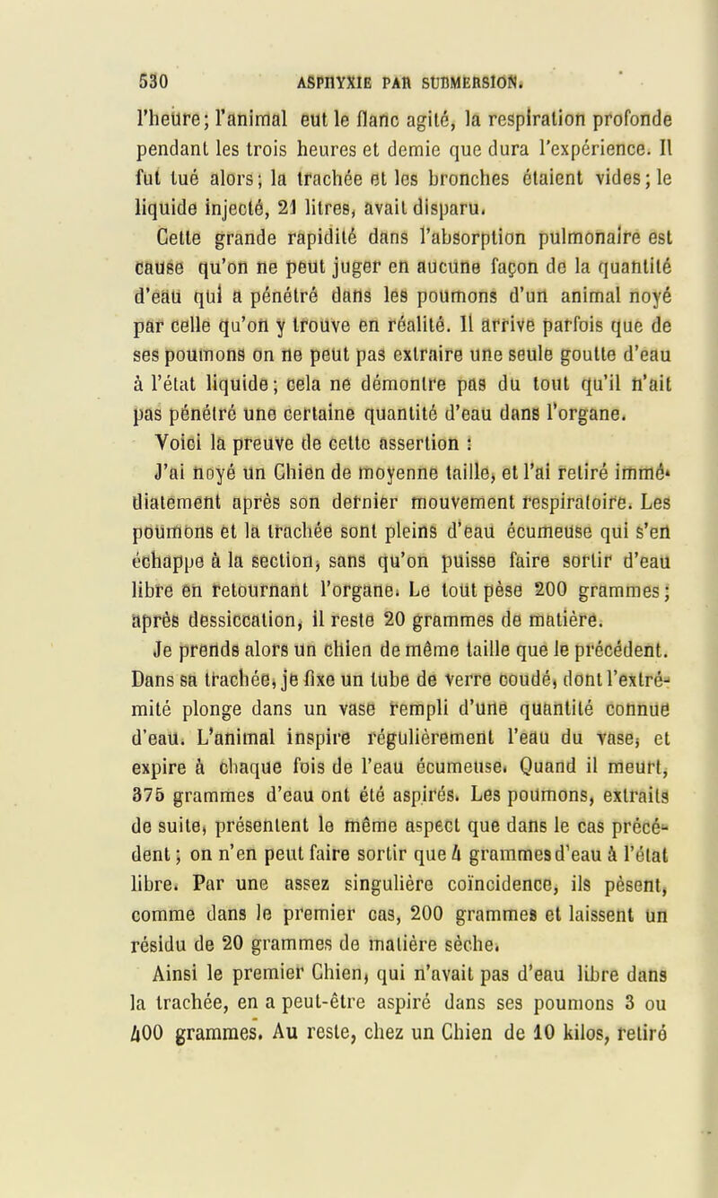 l'heure; l'animal eut le flanc agité, la respiration profonde pendant les trois heures et demie que dura l'expérience. Il fut tué alors; la trachée et les bronches étaient vides; le liquide injecté, 21 litres, avait disparu. Cette grande rapidité dans l'absorption pulmonaire est cause qu'on ne peut juger en aucune façon de la quantité d'eau qui a pénétré dans les poumons d'un animal noyé par celle qu'on y trouve en réalité. 11 arrive parfois que de ses poumons on ne peut pas extraire une seule goutte d'eau à l'état liquide; cela ne démontre pas du tout qu'il n'ait pas pénétré une certaine quantité d'eau dans l'organe. Voici la preuve de cette assertion : J'ai noyé un Chien de moyenne taille, et l'ai retiré immé» diatement après son dernier mouvement respiratoire. Les poumons et la trachée sont pleins d'eau écumeuse qui s'en échappe à la section, sans qu'on puisse faire sortir d'eau libre en retournant l'organe; Le tout pèse 200 grammes; après dessiccation, il reste 20 grammes de matière. Je prends alors un chien de même taille que le précédent. Dans sa trachée, je fixe un tube de verre coudé, dont l'extré- mité plonge dans un vase rempli d'une quantité connue d'eau. L'animal inspire régulièrement l'eau du vase* et expire à chaque fois de l'eau écumeuse. Quand il meurt, 375 grammes d'eau ont été aspirés. Les poumons, extraits de suite, présentent le même aspect que dans le cas précé- dent ; on n'en peut faire sortir que h grammes d'eau à l'état libre. Par une assez singulière coïncidence, ils pèsent, comme dans le premier cas, 200 grammes et laissent un résidu de 20 grammes de matière sèche. Ainsi le premier Chien, qui n'avait pas d'eau libre dans la trachée, en a peut-être aspiré dans ses poumons 3 ou A00 grammes. Au reste, chez un Chien de 10 kilos, retiré