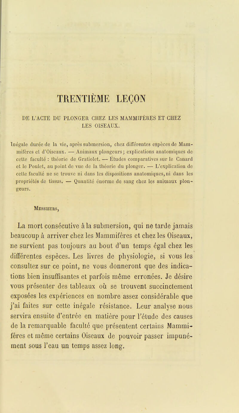 TRENTIÈME LEÇON DE L'ACTE DU PLONGER CHEZ LES MAMMIFÈRES ET CHEZ LES OISEAUX. Inégale durée de la vie, après submersion, chez différentes espèces de Mam- mifères et d'Oiseaux. — Animaux plongeurs; explications analomiques de cette faculté : théorie de Graliolet. — Études comparatives sur le Canard et le Poulet, au point de vue de la théorie du plonger. — L'explication de cette faculté ne se trouve ni dans les dispositions anatomiques, ni dans les propriétés de tissus. — Quantité énorme de sang chez les animaux plon- geurs. Messieurs, La mort consécutive à la submersion, qui ne tarde jamais beaucoup à arriver chez les Mammifères et chez les Oiseaux, ne survient pas toujours au bout d'un temps égal chez les différentes espèces. Les livres de physiologie, si vous les consultez sur ce point, ne vous donneront que des indica- tions bien insuffisantes et parfois même erronées. Je désire vous présenter des tableaux où se trouvent succinctement exposées les expériences en nombre assez considérable que j'ai faites sur cette inégale résistance. Leur analyse nous servira ensuite d'entrée en matière pour l'élude des causes de la remarquable faculté que présentent certains Mammi- fères et même certains Oiseaux de pouvoir passer impuné- ment sous l'eau un temps assez long.