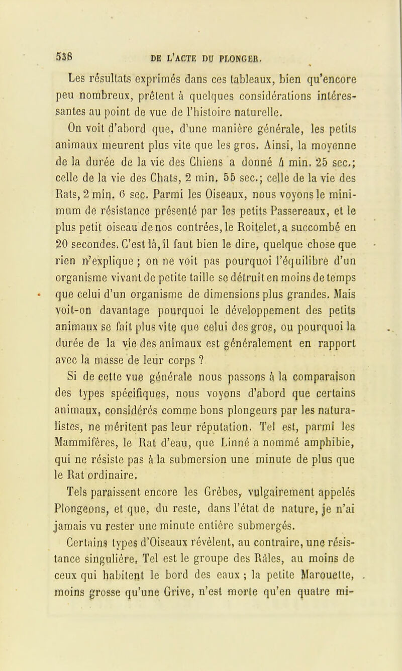 Les résultats exprimés dans ces tableaux, bien qu'encore peu nombreux, prêtent à quelques considérations intéres- santes au point de vue de l'histoire naturelle. On voit d'abord que, d'une manière générale, les petits animaux meurent plus vite que les gros. Ainsi, la moyenne de la durée de la vie des Chiens a donné h min. 25 sec; celle de la vie des Chats, 2 min. 55 sec; celle de la vie des Rats, 2 min. 6 sec. Parmi les Oiseaux, nous voyons le mini- mum de résistance présenté par les petits Passereaux, et le plus petit oiseau de nos contrées, le Roitelet, a succombé en 20 secondes. C'est là, il faut bien le dire, quelque chose que rien n'explique; on ne voit pas pourquoi l'équilibre d'un organisme vivant de petite taille se détruit en moins de temps que celui d'un organisme de dimensions plus grandes. Mais voit-on davantage pourquoi le développement des petits animaux se fait plus vile que celui des gros, ou pourquoi la durée de la vie des animaux est généralement en rapport avec la masse de leur corps ? Si de cette vue générale nous passons h la comparaison des types spécifiques, nous voyons d'abord que certains animaux, considérés comme bons plongeurs par les natura- listes, ne méritent pas leur réputation. Tel est, parmi les Mammifères, le Rat d'eau, que Linné a nommé amphibie, qui ne résiste pas à la submersion une minute de plus que le Rat ordinaire. Tels paraissent encore les Grèbes, vulgairement appelés Plongeons, et que, du reste, dans l'état de nature, je n'ai jamais vu rester une minute entière submergés. Certains types d'Oiseaux révèlent, au contraire, une résis- tance singulière, Tel est le groupe des Râles, au moins de ceux qui habitent le bord des eaux ; la petite Marouetle, moins grosse qu'une Grive, n'est morte qu'en quatre mi-