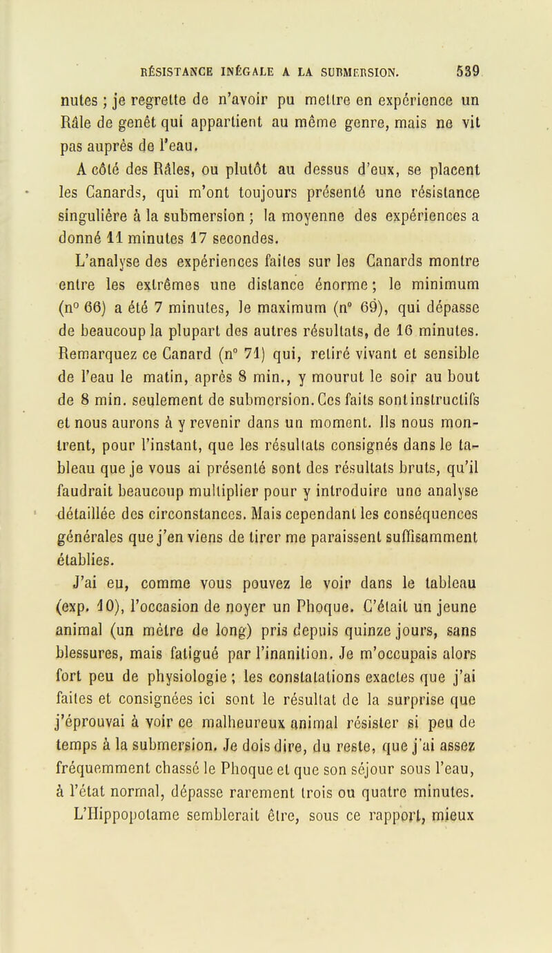 nutes ; je regrette de n'avoir pu mettre en expérience un Râle de genêt qui appartient au même genre, mais ne vit pas auprès de l'eau. A côté des Râles, ou plutôt au dessus d'eux, se placent les Canards, qui m'ont toujours présenté une résistance singulière à la submersion ; la moyenne des expériences a donné 11 minutes 17 secondes. L'analyse des expériences faites sur les Canards montre entre les extrêmes une dislance énorme ; le minimum (n° 66) a été 7 minutes, le maximum (n° 69), qui dépasse de beaucoup la plupart des autres résultats, de 16 minutes. Remarquez ce Canard (n° 71) qui, retiré vivant et sensible de l'eau le matin, après 8 min., y mourut le soir au bout de 8 min. seulement de submersion. Ces faits sont instructifs et nous aurons à y revenir dans un moment. Ils nous mon- trent, pour l'instant, que les résultats consignés dans le ta- bleau que je vous ai présenté sont des résultats bruts, qu'il faudrait beaucoup multiplier pour y introduire une analyse détaillée des circonstances. Mais cependant les conséquences générales que j'en viens de tirer me paraissent suffisamment établies. J'ai eu, comme vous pouvez le voir dans le tableau (exp. 10), l'occasion de noyer un Phoque. C'était un jeune animal (un mètre de long) pris depuis quinze jours, sans blessures, mais fatigué par l'inanition. Je m'occupais alors fort peu de physiologie ; les constatations exactes que j'ai faites et consignées ici sont le résultat de la surprise que j'éprouvai à voir ce malheureux animal résister si peu de temps à la submersion. Je dois dire, du reste, que j'ai assez fréquemment chassé le Phoque et que son séjour sous l'eau, à l'état normal, dépasse rarement trois ou quatre minutes. L'Hippopotame semblerait être, sous ce rapport, mieux