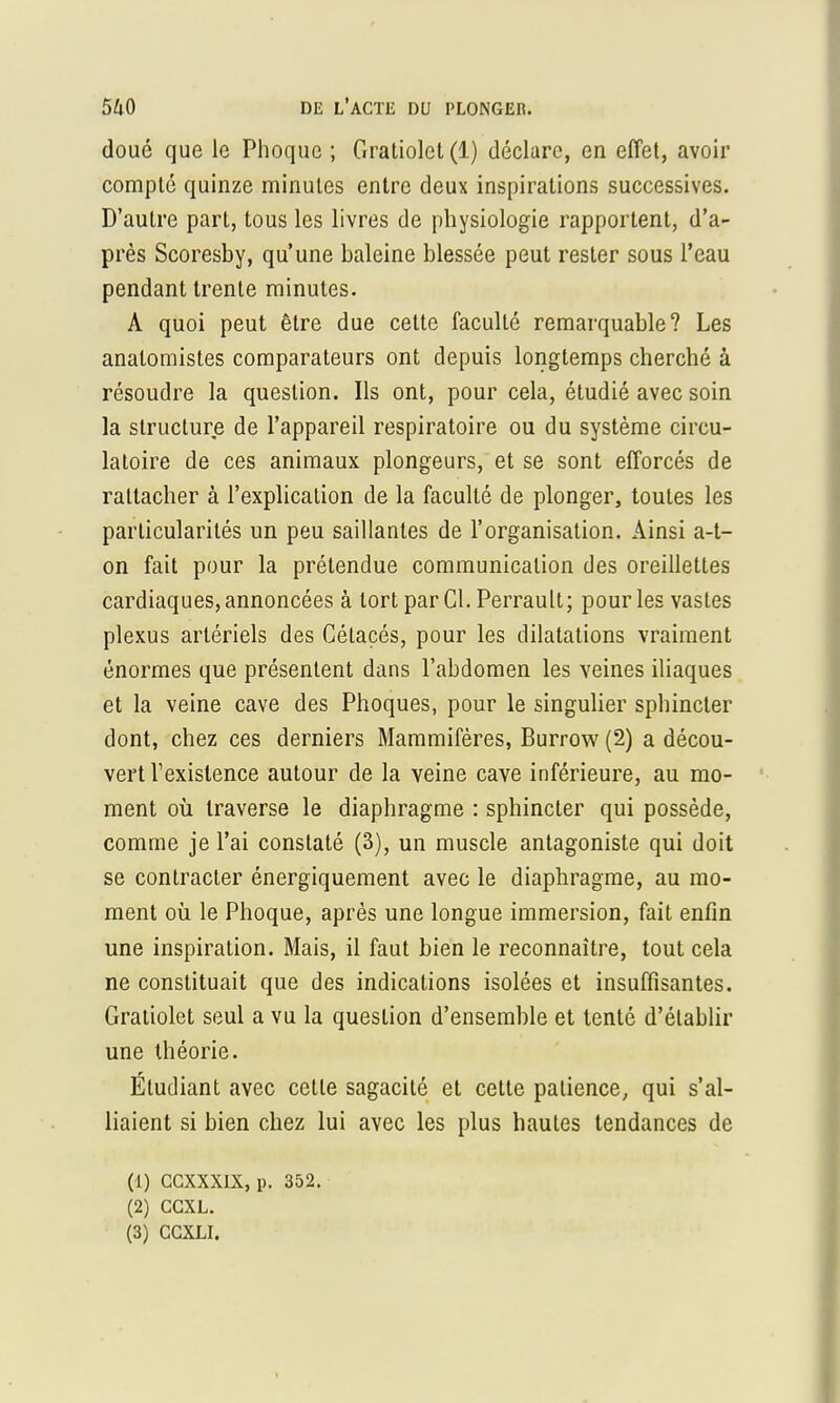 doué que le Phoque ; Graliolct(l) déclare, en effet, avoir compté quinze minutes entre deux inspirations successives. D'autre part, tous les livres de physiologie rapportent, d'a- près Scoresby, qu'une baleine blessée peut rester sous l'eau pendant trente minutes. A quoi peut être due cette faculté remarquable? Les analomistes comparateurs ont depuis longtemps cherché à résoudre la question. Ils ont, pour cela, étudié avec soin la structure de l'appareil respiratoire ou du système circu- latoire de ces animaux plongeurs, et se sont efforcés de rattacher à l'explication de la faculté de plonger, toutes les particularités un peu saillantes de l'organisation. Ainsi a-t- on fait pour la prétendue communication des oreillettes cardiaques, annoncées à tort par Cl. Perrault; pour les vastes plexus artériels des Cétacés, pour les dilatations vraiment énormes que présentent dans l'abdomen les veines iliaques et la veine cave des Phoques, pour le singulier sphincter dont, chez ces derniers Mammifères, Burrow (2) a décou- vert l'existence autour de la veine cave inférieure, au mo- ment où traverse le diaphragme : sphincter qui possède, comme je l'ai constaté (3), un muscle antagoniste qui doit se contracter énergiquement avec le diaphragme, au mo- ment où le Phoque, après une longue immersion, fait enfin une inspiration. Mais, il faut bien le reconnaître, tout cela ne constituait que des indications isolées et insuffisantes. Gratiolet seul a vu la question d'ensemble et tenté d'établir une théorie. Étudiant avec cette sagacité et cette patience, qui s'al- liaient si bien chez lui avec les plus hautes tendances de (1) GGXXXIX, p. 352. (2) CGXL. (3) CGXLI.