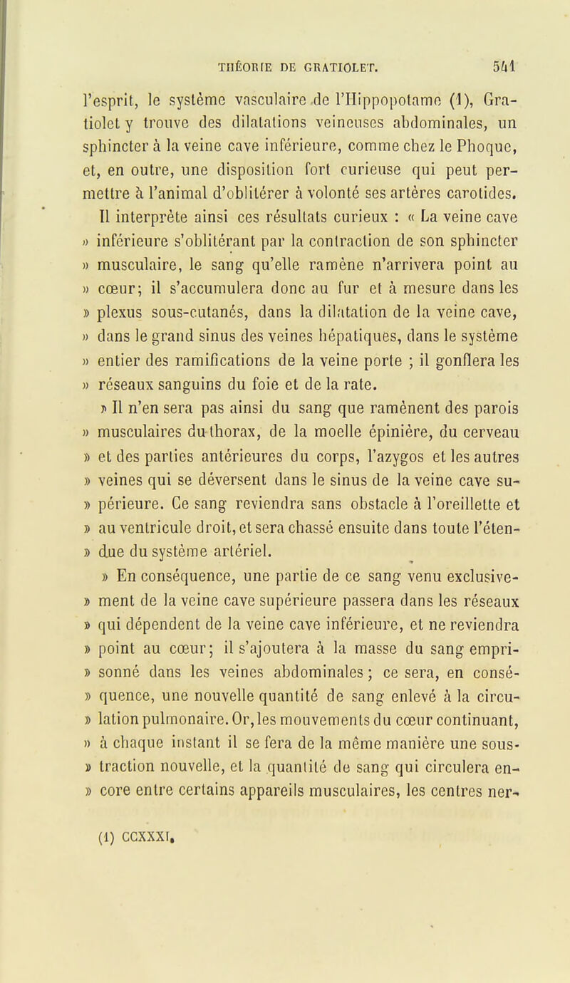 THÉORIE DE GRATIOLET. l'esprit, le système vasculaire de l'Hippopotame (1), Gra- liolet y trouve des dilatations veineuses abdominales, un sphincter à la veine cave inférieure, comme chez le Phoque, et, en outre, une disposition fort curieuse qui peut per- mettre à l'animal d'oblitérer à volonté ses artères carotides. Il interprète ainsi ces résultats curieux : « La veine cave » inférieure s'oblitérant par la contraction de son sphincter » musculaire, le sang qu'elle ramène n'arrivera point au » cœur; il s'accumulera donc au fur et à mesure dans les » plexus sous-cutanés, dans la dilatation de la veine cave, » dans le grand sinus des veines hépatiques, dans le système » entier des ramifications de la veine porte ; il gonflera les » réseaux sanguins du foie et de la rate. ;> Il n'en sera pas ainsi du sang que ramènent des parois » musculaires du thorax, de la moelle épinière, du cerveau » et des parties antérieures du corps, l'azygos et les autres » veines qui se déversent dans le sinus de la veine cave su- » périeure. Ce sang reviendra sans obstacle à l'oreillette et » au ventricule droit, et sera chassé ensuite dans toute l'éten- » due du système artériel. » En conséquence, une partie de ce sang venu exclusive- » ment de la veine cave supérieure passera dans les réseaux » qui dépendent de la veine cave inférieure, et ne reviendra » point au cœur; il s'ajoutera à la masse du sang empri- » sonné dans les veines abdominales ; ce sera, en consé- » quence, une nouvelle quantité de sang enlevé à la circu- » lation pulmonaire. Or,les mouvements du cœur continuant, » à chaque instant il se fera de la même manière une sous- » traction nouvelle, et la quantité de sang qui circulera en- » core entre certains appareils musculaires, les centres ner- (1) CCXXXI.