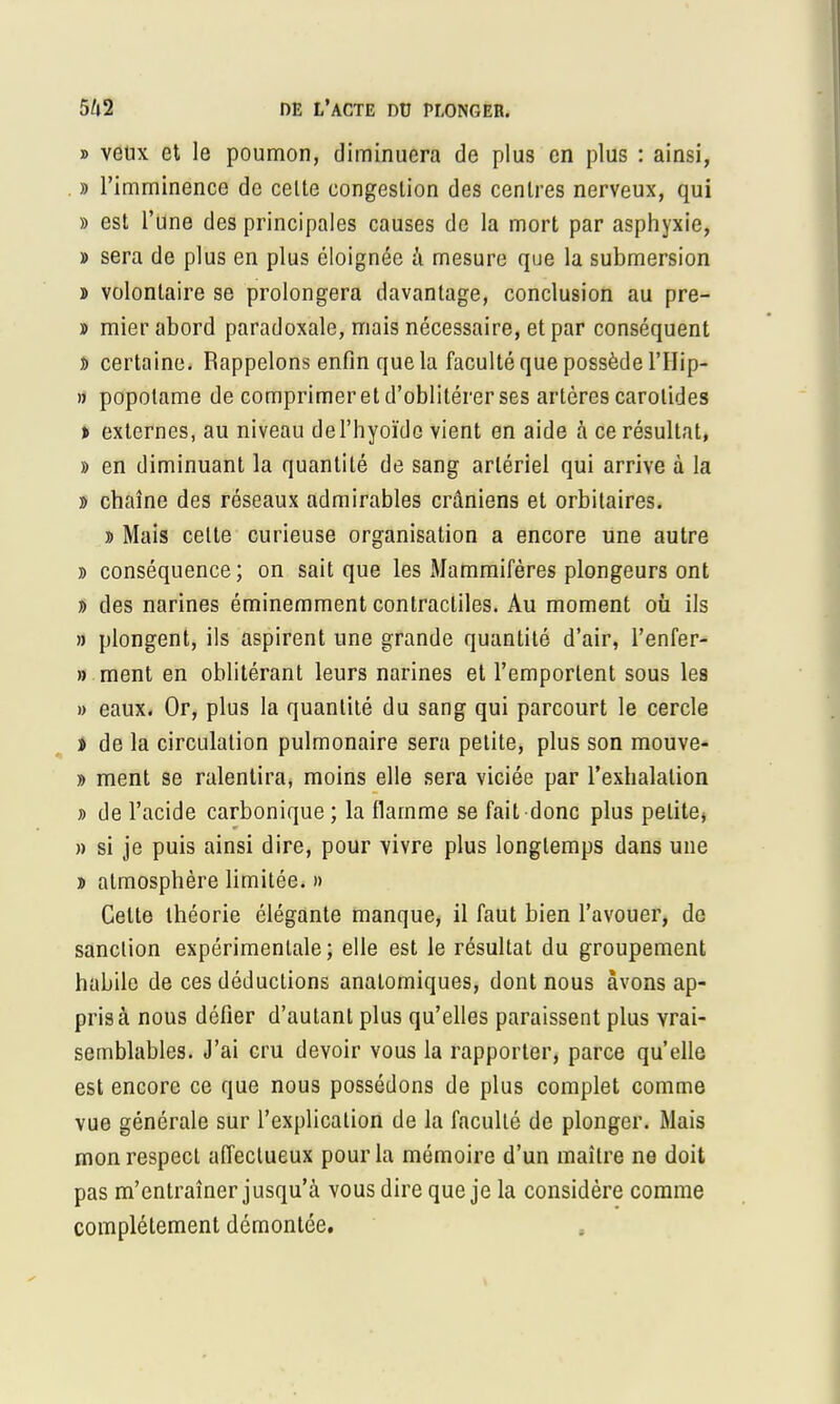 » veux et le poumon, diminuera de plus en plus : ainsi, » l'imminence de celte congestion des centres nerveux, qui » est l'une des principales causes de la mort par asphyxie, » sera de plus en plus éloignée à mesure que la submersion » volontaire se prolongera davantage, conclusion au pre- » mier abord paradoxale, mais nécessaire, et par conséquent î> certaine. Rappelons enfin que la faculté que possède l'Hip- » popotame de comprimer et d'oblitérer ses artères carotides » externes, au niveau de l'hyoïde vient en aide à ce résultat, » en diminuant la quantité de sang artériel qui arrive à la » chaîne des réseaux admirables crâniens et orbitaires. » Mais celte curieuse organisation a encore une autre » conséquence; on sait que les Mammifères plongeurs ont » des narines éminemment contractiles. Au moment où ils » plongent, ils aspirent une grande quantité d'air, l'enfer- » ment en oblitérant leurs narines et l'emporlent sous les » eaux. Or, plus la quantité du sang qui parcourt le cercle » de la circulation pulmonaire sera petite, plus son mouve- » ment se ralentira, moins elle sera viciée par l'exhalation » de l'acide carbonique; la flamme se fait donc plus pelite, » si je puis ainsi dire, pour vivre plus longtemps dans une » almosphère limitée. » Celte théorie élégante manque, il faut bien l'avouer, de sanction expérimentale; elle est le résultat du groupement habile de ces déductions analomiques, dont nous avons ap- pris à nous défier d'autant plus qu'elles paraissent plus vrai- semblables. J'ai cru devoir vous la rapporter, parce qu'elle est encore ce que nous possédons de plus complet comme vue générale sur l'explication de la facullé de plonger. Mais mon respect affectueux pour la mémoire d'un maître ne doit pas m'entraîner jusqu'à vous dire que je la considère comme complètement démontée.