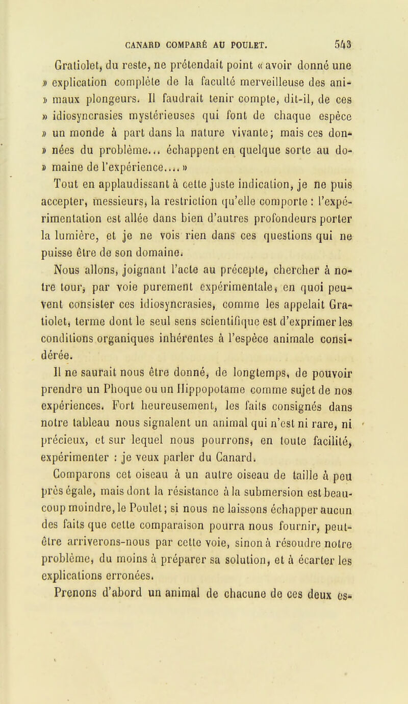 Gratiolet, du reste, ne prétendait point « avoir donné une » explication complète de la faculté merveilleuse des ani- » maux plongeurs. Il faudrait tenir compte, dit-il, de ces » idiosyncrasies mystérieuses qui font de chaque espèce » un monde à part dans la nature vivante; mais ces don- j> nées du problème... échappent en quelque sorte au do- » maine de l'expérience.... » Tout en applaudissant à celte juste indication, je ne puis accepter, messieurs* la restriction qu'elle comporte : l'expé- rimentation est allée dans bien d'autres profondeurs porter la lumière, et je ne vois rien dans ces questions qui ne puisse être de son domaine. Nous allons, joignant l'acte au précepte, chercher à no- tre tour, par voie purement expérimentale, en quoi peu- vent consister ces idiosyncrasies, comme les appelait Gra- tiolet, terme dont le seul sens scientifique est d'exprimer les conditions organiques inhérentes à l'espèce animale consi- dérée. 11 ne saurait nous être donné, de longtemps, de pouvoir prendre un Phoque ou un Hippopotame comme sujet de nos expériences. Fort heureusement, les fails consignés dans notre tableau nous signalent un animal qui n'est ni rare, ni précieux, et sur lequel nous pourrons, en toute facilité, expérimenter : je veux parler du Canard. Comparons cet oiseau à un autre oiseau de taille à peu près égale, mais dont la résistance à la submersion est beau- coup moindre, le Poulet ; si nous ne laissons échapper aucun des faits que cette comparaison pourra nous fournir, peut- être arriverons-nous par celle voie, sinon à résoudre notre problème, du moins à préparer sa solution, et à écarter les explications erronées. Prenons d'abord un animal de chacune de ces deux es-