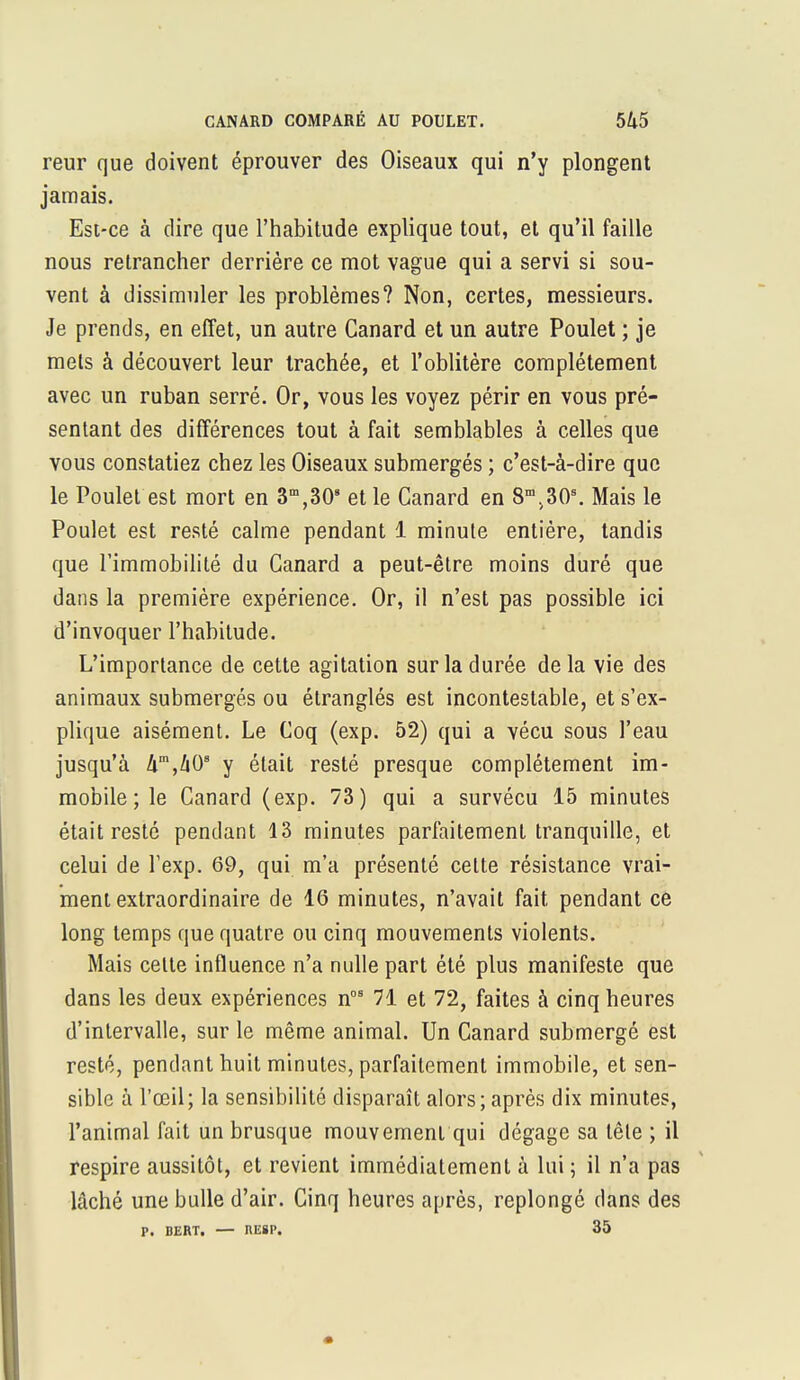 reur que doivent éprouver des Oiseaux qui n'y plongent jamais. Est-ce à dire que l'habitude explique tout, et qu'il faille nous retrancher derrière ce mot vague qui a servi si sou- vent à dissimuler les problèmes? Non, certes, messieurs. Je prends, en effet, un autre Canard et un autre Poulet ; je mets à découvert leur trachée, et l'oblitère complètement avec un ruban serré. Or, vous les voyez périr en vous pré- sentant des différences tout à fait semblables à celles que vous constatiez chez les Oiseaux submergés ; c'est-à-dire que le Poulet est mort en ^^O* et le Canard en 8m>30s. Mais le Poulet est resté calme pendant 1 minute entière, tandis que l'immobilité du Canard a peut-être moins duré que dans la première expérience. Or, il n'est pas possible ici d'invoquer l'habitude. L'importance de cette agitation sur la durée de la vie des animaux submergés ou étranglés est incontestable, et s'ex- plique aisément. Le Coq (exp. 52) qui a vécu sous l'eau jusqu'à km,lxOB y était resté presque complètement im- mobile; le Canard (exp. 73) qui a survécu 15 minutes était resté pendant 13 minutes parfaitement tranquille, et celui de l'exp. 69, qui m'a présenté celte résistance vrai- ment extraordinaire de 16 minutes, n'avait fait, pendant ce long temps que quatre ou cinq mouvements violents. Mais celte influence n'a nulle part été plus manifeste que dans les deux expériences nos 71 et 72, faites à cinq heures d'intervalle, sur le même animal. Un Canard submergé est resté, pendant huit minutes, parfaitement immobile, et sen- sible à l'œil; la sensibilité disparaît alors; après dix minutes, l'animal fait un brusque mouvement qui dégage sa tête ; il respire aussitôt, et revient immédiatement à lui ; il n'a pas lâché une bulle d'air. Cinq heures après, replongé dans des P. DERT. — IIE8P. 35