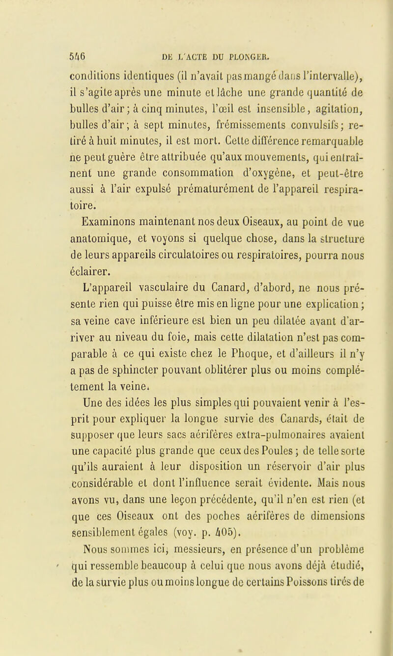 conditions identiques (il n'avait pas mangé dans l'intervalle), il s'agite après une minute et lâche une grande quantité de bulles d'air ; à cinq minutes, l'œil est insensible, agitation, bulles d'air ; à sept minutes, frémissements convulsifs; re- tiré à huit minutes, il est mort. Celte différence remarquable ne peut guère être attribuée qu'aux mouvements, qui entraî- nent une grande consommation d'oxygène, et peut-être aussi à l'air expulsé prématurément de l'appareil respira- toire. Examinons maintenant nos deux Oiseaux, au point de vue anatomique, et voyons si quelque chose, dans la structure de leurs appareils circulatoires ou respiratoires, pourra nous éclairer. L'appareil vasculaire du Canard, d'abord, ne nous pré- sente rien qui puisse être mis en ligne pour une explication ; sa veine cave inférieure est bien un peu dilatée avant d'ar- river au niveau du foie, mais cette dilatation n'est pas com- parable à ce qui existe chez le Phoque, et d'ailleurs il n'y a pas de sphincter pouvant oblitérer plus ou moins complè- tement la veine» Une des idées les plus simples qui pouvaient venir à l'es- prit pour expliquer la longue survie des Canards, était de supposer que leurs sacs aérifères extra-pulmonaires avaient une capacité plus grande que ceux des Poules ; de telle sorte qu'ils auraient à leur disposition un réservoir d'air plus considérable et dont l'influence serait évidente. Mais nous avons vu, dans une leçon précédente, qu'il n'en est rien (et que ces Oiseaux ont des poches aérifères de dimensions sensiblement égales (voy. p. 405). Nous sommes ici, messieurs, en présence d'un problème qui ressemble beaucoup à celui que nous avons déjà étudié, de la survie plus ou moins longue de certains Poissons tirés de