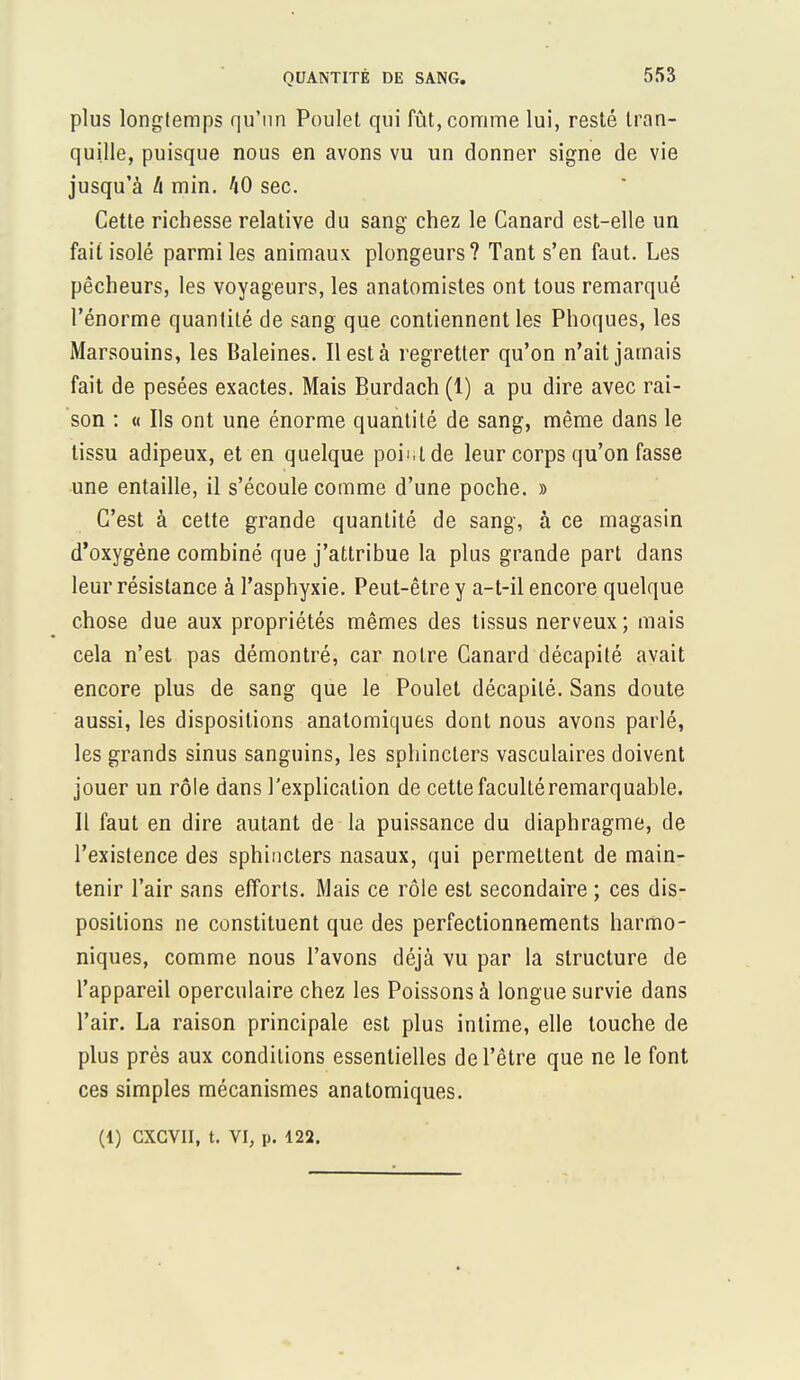 plus longtemps qu'un Poulet qui fût, comme lui, resté tran- quille, puisque nous en avons vu un donner signe de vie jusqu'à h min. 40 sec. Cette richesse relative du sang chez le Canard est-elle un fait isolé parmi les animaux plongeurs? Tant s'en faut. Les pêcheurs, les voyageurs, les anatomistes ont tous remarqué l'énorme quantité de sang que contiennent les Phoques, les Marsouins, les Baleines. Il est à regretter qu'on n'ait jamais fait de pesées exactes. Mais Burdach (1) a pu dire avec rai- son : « Ils ont une énorme quantité de sang, même dans le tissu adipeux, et en quelque point de leur corps qu'on fasse une entaille, il s'écoule comme d'une poche. » C'est à cette grande quantité de sang, à ce magasin d'oxygène combiné que j'attribue la plus grande part dans leur résistance à l'asphyxie. Peut-être y a-t-il encore quelque chose due aux propriétés mêmes des tissus nerveux ; mais cela n'est pas démontré, car notre Canard décapité avait encore plus de sang que le Poulet décapité. Sans doute aussi, les dispositions anatomiques dont nous avons parlé, les grands sinus sanguins, les sphincters vasculaires doivent jouer un rôle dans l'explication de cette faculté remarquable. Il faut en dire autant de la puissance du diaphragme, de l'existence des sphincters nasaux, qui permettent de main- tenir l'air sans efforts. Mais ce rôle est secondaire ; ces dis- positions ne constituent que des perfectionnements harmo- niques, comme nous l'avons déjà vu par la structure de l'appareil operculaire chez les Poissons à longue survie dans l'air. La raison principale est plus intime, elle touche de plus près aux conditions essentielles de l'être que ne le font ces simples mécanismes anatomiques. (1) CXCVII, t. VI, p. 122.
