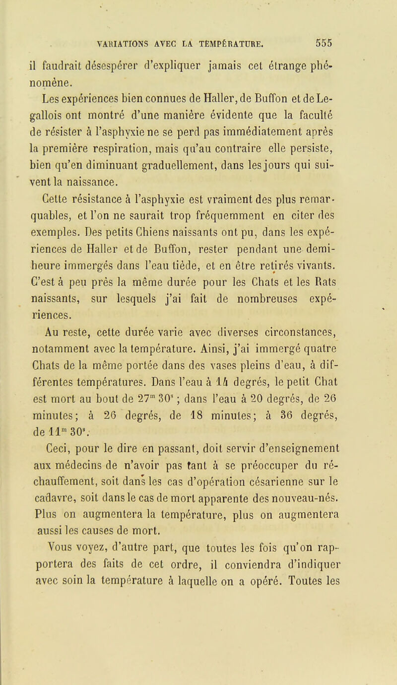 il faudrait désespérer d'expliquer jamais cet étrange phé- nomène. Les expériences bien connues de Haller, de Buffon et de Le- gallois ont montré d'une manière évidente que la faculté de résister à l'asphyxie ne se perd pas immédiatement après la première respiration, mais qu'au contraire elle persiste, bien qu'en diminuant graduellement, dans les jours qui sui- vent la naissance. Cette résistance à l'asphyxie est vraiment des plus remar- quables, et l'on ne saurait trop fréquemment en citer des exemples. Des petits Chiens naissants ont pu, dans les expé- riences de Haller et de Buffon, rester pendant une demi- heure immergés dans l'eau tiède, et en être retirés vivants. C'est à peu près la même durée pour les Chats et les Rats naissants, sur lesquels j'ai fait de nombreuses expé- riences. Au reste, cette durée varie avec diverses circonstances, notamment avec la température. Ainsi, j'ai immergé quatre Chats de la même portée dans des vases pleins d'eau, à dif- férentes températures. Dans l'eau à ïh degrés, le petit Chat est mort au bout de 27m 303 ; dans l'eau à 20 degrés, de 26 minutes; à 26 degrés, de 18 minutes; à 36 degrés, de llm30s. Ceci, pour le dire en passant, doit servir d'enseignement aux médecins de n'avoir pas tant à se préoccuper du ré- chauffement, soit dans les cas d'opération césarienne sur le cadavre, soit dans le cas de mort apparente des nouveau-nés. Plus on augmentera la température, plus on augmentera aussi les causes de mort. Vous voyez, d'autre part, que toutes les fois qu'on rap- portera des faits de cet ordre, il conviendra d'indiquer avec soin la température à laquelle on a opéré. Toutes les