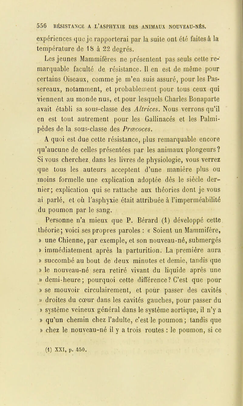 expériences que je rapporterai par la suile ont été faites à la température de 18 à 22 degrés. Les jeunes Mammifères ne présentent pas seuls cette re- marquable faculté de résistance. Il en est de même pour certains Oiseaux, comme je m'en suis assuré, pour les Pas- sereaux, notamment, et probablement pour tous ceux qui viennent au monde nus, et pour lesquels Charles Bonaparte avait établi sa sous-classe des Altrices. Nous verrons qu'il en est tout autrement pour les Gallinacés et les Palmi- pèdes de la sous-classe des Prœcoces. A quoi est due cette résistance, plus remarquable encore qu'aucune de celles présentées par les animaux plongeurs? Si vous cherchez dans les livres de physiologie, vous verrez que tous les auteurs acceptent d'une manière plus ou moins formelle une explication adoptée dès le siècle der- nier; explication qui se rattache aux théories dont je vous ai parlé, et où l'asphyxie était attribuée à l'imperméabilité du poumon par le sang. Personne n'a mieux que P. Bérard (1) développé cette théorie; voici ses propres paroles : « Soient un Mammifère, » une Chienne, par exemple, et son nouveau-né, submergés » immédiatement après la parturition. La première aura » succombé au bout de deux minutes et demie, tandis que » le nouveau-né sera retiré vivant du liquide après une » demi-heure; pourquoi cette différence? C'est que pour » se mouvoir circulairement, et pour passer des cavités » droites du cœur dans les cavités gauches, pour passer du d système veineux général dans le système aorlique, il n'y a » qu'un chemin chez l'adulte, c'est le poumon ; tandis que » chez le nouveau-né il y a trois routes : le poumon, si ce (1) XXI, p. 450.