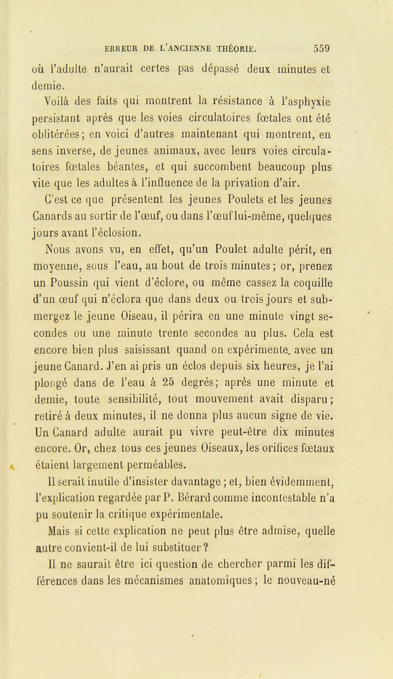 où l'adulte n'aurait certes pas dépassé deux minutes et demie. Voilà des faits qui montrent la résistance à l'asphyxie persistant après que les voies circulatoires fœtales ont été oblitérées; en voici d'autres maintenant qui montrent, en sens inverse, de jeunes animaux, avec leurs voies circula- toires fœtales béantes, et qui succombent beaucoup plus vite que les adultes à l'influence de la privation d'air. C'est ce que présentent les jeunes Poulets et les jeunes Canards au sortir de l'œuf, ou dans l'œuf lui-même, quelques jours avant l'éclosion. Nous avons vu, en effet, qu'un Poulet adulte périt, en moyenne, sous l'eau, au bout de trois minutes ; or, prenez un Poussin qui vient d'éclore, ou même cassez la coquille d'un œuf qui n'éclora que dans deux ou trois jours et sub- mergez le jeune Oiseau, il périra en une minute vingt se- condes ou une minute trente secondes au plus. Cela est encore bien plus saisissant quand on expérimente, avec un jeune Canard. J'en ai pris un éclos depuis six heures, je l'ai plongé dans de l'eau à 25 degrés; après une minute et demie, toute sensibilité, tout mouvement avait disparu; retiré à deux minutes, il ne donna plus aucun signe de vie. Un Canard adulte aurait pu vivre peut-être dix minutes encore. Or, chez tous ces jeunes Oiseaux, les orifices fœtaux étaient largement perméables. 11 serait inutile d'insister davantage ; et, bien évidemment, l'explication regardée par P. Bérard comme incontestable n'a pu soutenir la critique expérimentale. Mais si cette explication ne peut plus être admise, quelle autre convient-il de lui substituer? Il ne saurait être ici question de chercher parmi les dif- férences dans les mécanismes anatomiques ; le nouveau-né