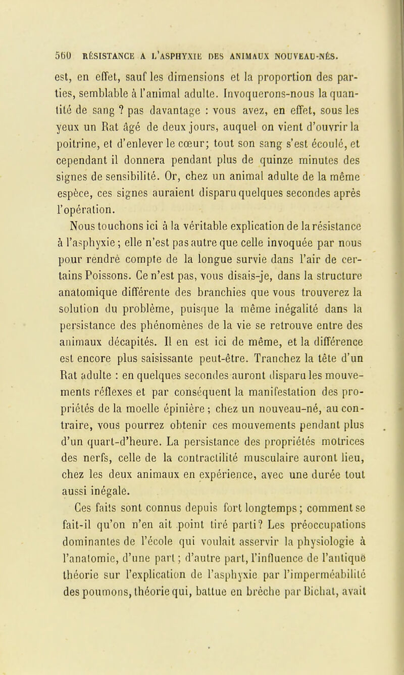 est, en effet, sauf les dimensions et la proportion des par- ties, semblable à l'animal adulte. Invoquerons-nous la quan- tité de sang ? pas davantage : vous avez, en effet, sous les yeux un Rat âgé de deux jours, auquel on vient d'ouvrir la poitrine, et d'enlever le cœur; tout son sang s'est écoulé, et cependant il donnera pendant plus de quinze minutes des signes de sensibilité. Or, chez un animal adulte de la même espèce, ces signes auraient disparu quelques secondes après l'opération. Nous touchons ici à la véritable explication de la résistance à l'asphyxie ; elle n'est pas autre que celle invoquée par nous pour rendrè compte de la longue survie dans l'air de cer- tains Poissons. Ce n'est pas, vous disais-je, dans la structure anatomique différente des branchies que vous trouverez la solution du problème, puisque la même inégalité dans la persistance des phénomènes de la vie se retrouve entre des animaux décapités. Il en est ici de même, et la différence est encore plus saisissante peut-être. Tranchez la tête d'un Rat adulte : en quelques secondes auront disparu les mouve- ments réflexes et par conséquent la manifestation des pro- priétés de la moelle épinière ; chez un nouveau-né, au con- traire, vous pourrez obtenir ces mouvements pendant plus d'un quart-d'heure. La persistance des propriétés motrices des nerfs, celle de la contraclilité musculaire auront lieu, chez les deux animaux en expérience, avec une durée tout aussi inégale. Ces faits sont connus depuis fort longtemps ; comment se fait-il qu'on n'en ait point tiré parti? Les préoccupations dominantes de l'école qui voulait asservir la physiologie à l'anatomic, d'une part ; d'autre part, l'influence de l'antique théorie sur l'explication de l'asphyxie par l'imperméabilité des poumons, théorie qui, battue en brèche par Bichat, avait