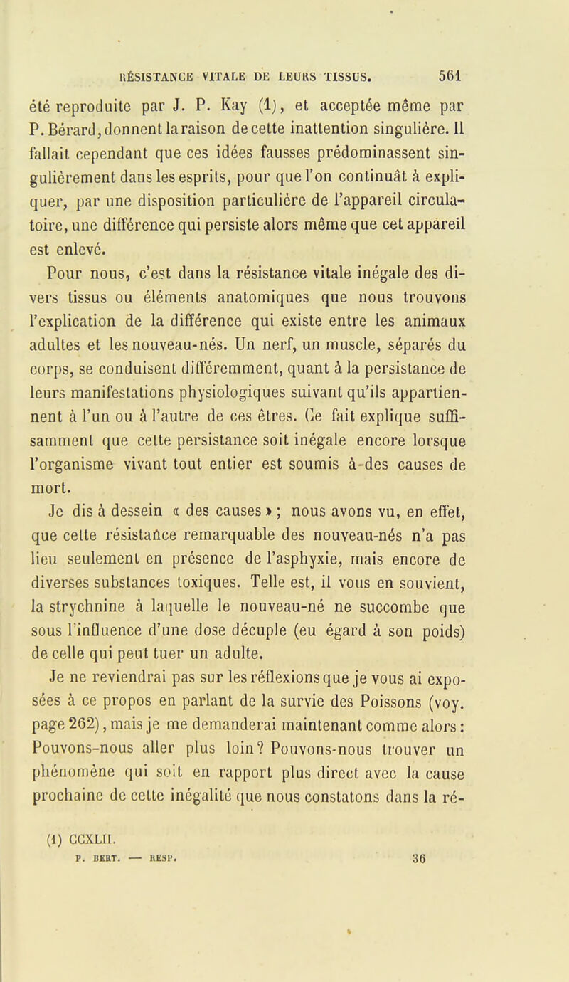été reproduite par J. P. Kay (1), et acceptée même par P. Bérard, donnent la raison de cette inattention singulière. 11 fallait cependant que ces idées fausses prédominassent sin- gulièrement dans les esprits, pour que l'on continuât à expli- quer, par une disposition particulière de l'appareil circula- toire, une différence qui persiste alors même que cet appareil est enlevé. Pour nous, c'est dans la résistance vitale inégale des di- vers tissus ou éléments anatomiques que nous trouvons l'explication de la différence qui existe entre les animaux adultes et les nouveau-nés. Un nerf, un muscle, séparés du corps, se conduisent différemment, quant à la persistance de leurs manifestations physiologiques suivant qu'ils appartien- nent à l'un ou à l'autre de ces êtres. Ce fait explique suffi- samment que celte persistance soit inégale encore lorsque l'organisme vivant tout entier est soumis à-des causes de mort. Je dis à dessein « des causes » ; nous avons vu, en effet, que celte résistance remarquable des nouveau-nés n'a pas lieu seulemenl en présence de l'asphyxie, mais encore de diverses substances toxiques. Telle est, il vous en souvient, la strychnine à laquelle le nouveau-né ne succombe que sous l'influence d'une dose décuple (eu égard à son poids) de celle qui peut tuer un adulte. Je ne reviendrai pas sur les réflexions que je vous ai expo- sées à ce propos en parlant de la survie des Poissons (voy. page 262), mais je me demanderai maintenant comme alors : Pouvons-nous aller plus loin? Pouvons-nous trouver un phénomène qui soit en rapport plus direct avec la cause prochaine de celte inégalité que nous constatons dans la ré- (1) CCXLII. P. I1EBT. — MSP. 36