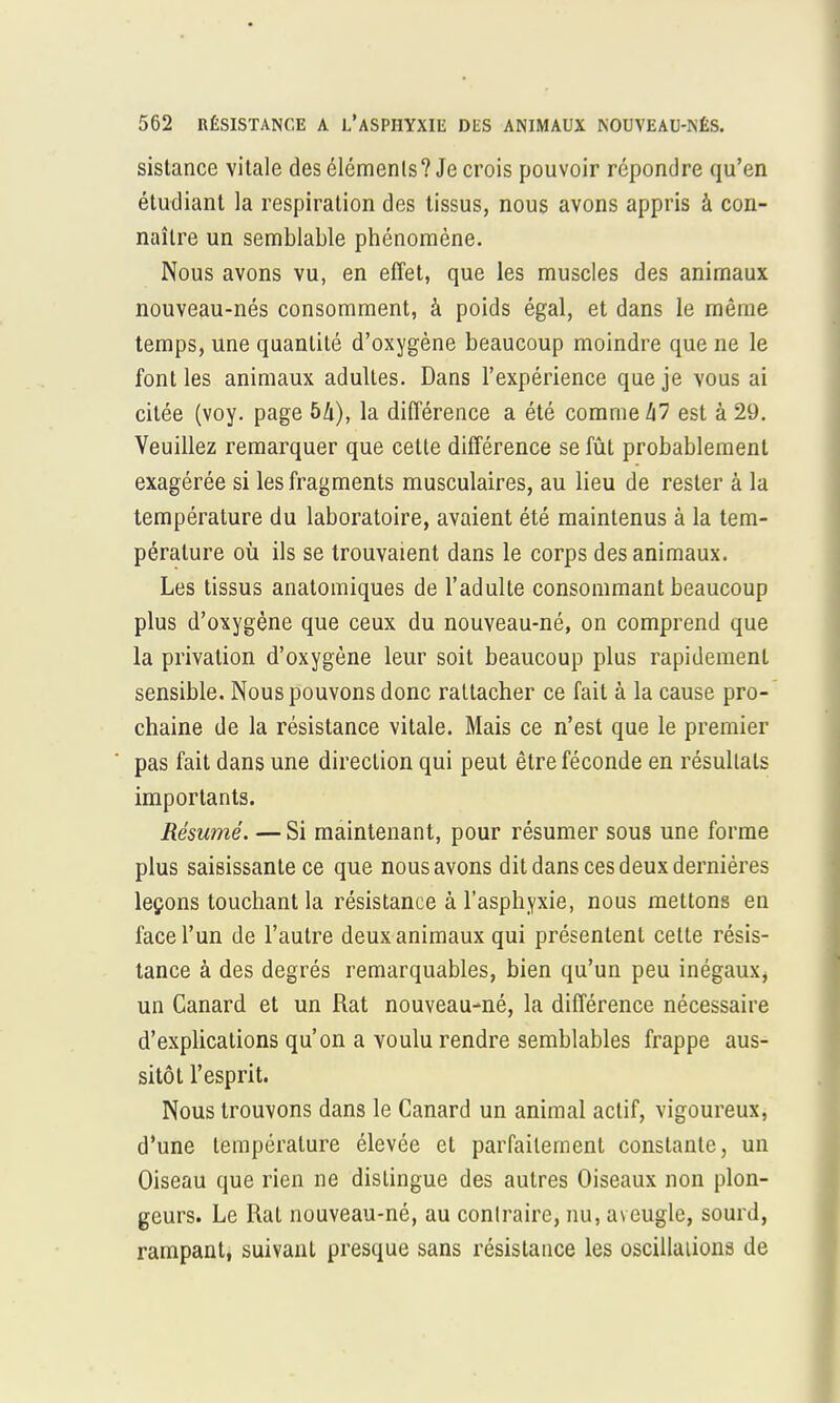 sistance vitale des éléments? Je crois pouvoir répondre qu'en étudiant la respiration des tissus, nous avons appris à con- naître un semblable phénomène. Nous avons vu, en effet, que les muscles des animaux nouveau-nés consomment, à poids égal, et dans le même temps, une quantité d'oxygène beaucoup moindre que ne le font les animaux adultes. Dans l'expérience que je vous ai citée (voy. page bk), la différence a été comme hl est à 29. Veuillez remarquer que cette différence se fût probablement exagérée si les fragments musculaires, au lieu de rester à la température du laboratoire, avaient été maintenus à la tem- pérature où ils se trouvaient dans le corps des animaux. Les tissus anatomiques de l'adulte consommant beaucoup plus d'oxygène que ceux du nouveau-né, on comprend que la privation d'oxygène leur soit beaucoup plus rapidement sensible. Nous pouvons donc rattacher ce fait à la cause pro- chaine de la résistance vitale. Mais ce n'est que le premier pas fait dans une direction qui peut être féconde en résultats importants. Résumé. —Si maintenant, pour résumer sous une forme plus saisissante ce que nous avons dit dans ces deux dernières leçons touchant la résistance à l'asphyxie, nous mettons en face l'un de l'autre deux animaux qui présentent cette résis- tance à des degrés remarquables, bien qu'un peu inégaux, un Canard et un Rat nouveau-né, la différence nécessaire d'explications qu'on a voulu rendre semblables frappe aus- sitôt l'esprit. Nous trouvons dans le Canard un animal actif, vigoureux, d'une température élevée et parfaitement constante, un Oiseau que rien ne dislingue des autres Oiseaux non plon- geurs. Le Rat nouveau-né, au contraire, nu, aveugle, sourd, rampant, suivant presque sans résistance les oscillations de