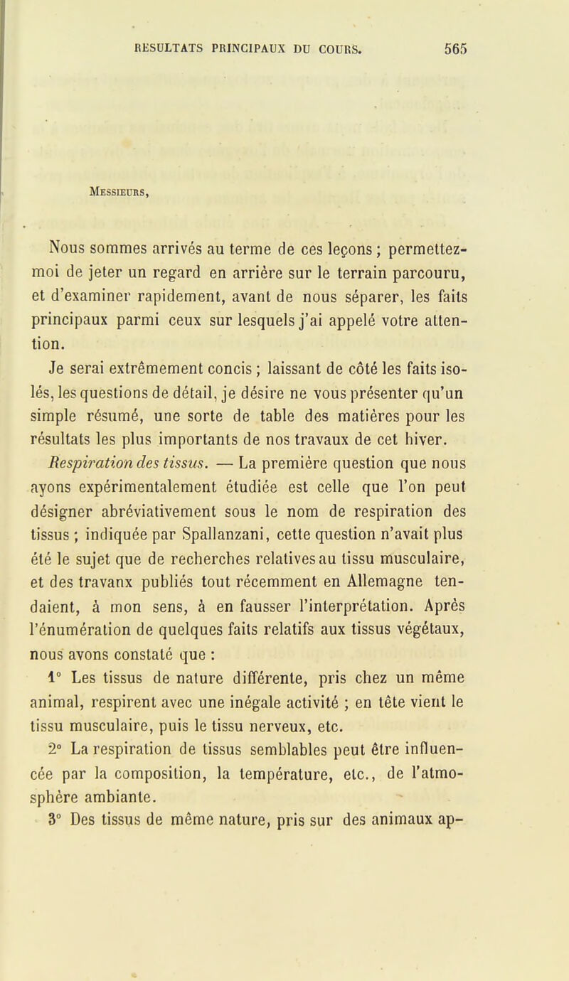 Messieurs, Nous sommes arrivés au terme de ces leçons ; permettez- moi de jeter un regard en arrière sur le terrain parcouru, et d'examiner rapidement, avant de nous séparer, les faits principaux parmi ceux sur lesquels j'ai appelé votre atten- tion. Je serai extrêmement concis ; laissant de côté les faits iso- lés, les questions de détail, je désire ne vous présenter qu'un simple résumé, une sorte de table des matières pour les résultats les plus importants de nos travaux de cet hiver. Respiration des tissus. — La première question que nous ayons expérimentalement étudiée est celle que l'on peut désigner abréviativement sous le nom de respiration des tissus ; indiquée par Spallanzani, cette question n'avait plus été le sujet que de recherches relatives au tissu musculaire, et des travaux publiés tout récemment en Allemagne ten- daient, à mon sens, à en fausser l'interprétation. Après l'énumération de quelques faits relatifs aux tissus végétaux, nous avons constaté que : 1° Les tissus de nature différente, pris chez un même animal, respirent avec une inégale activité ; en tête vient le tissu musculaire, puis le tissu nerveux, etc. 2° La respiration de tissus semblables peut être influen- cée par la composition, la température, etc., de l'atmo- sphère ambiante. 3° Des tissus de même nature, pris sur des animaux ap-