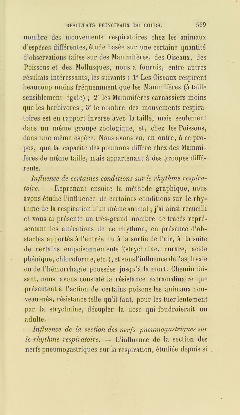 nombre des mouvements respiratoires chez les animaux d'espèces différentes, étude basée sur une certaine quantité d'observations faites sur des Mammifères, des Oiseaux, des Poissons et des Mollusques, nous a fournis, entre autres résultats intéressants, les suivants : 1° Les Oiseaux respirent beaucoup moins fréquemment que les Mammifères (à taille sensiblement égale) ; 2° les Mammifères carnassiers moins que les herbivores ; 3° le nombre des mouvements respira- toires est en rapport inverse avec la taille, mais seulement dans un même groupe zoologique, et, chez les Poissons, dans une même espèce. Nous avons vu, en outre, à ce pro- pos, que la capacité des poumons diffère chez des Mammi- fères de même taille, mais appartenant à des groupes diffé- rents. Influence de certaines conditions sur le rhythme respira- toire. — Reprenant ensuite la méthode graphique, nous avons étudié l'influence de certaines conditions sur le rhy- thme de la respiration d'un même animal ; j'ai ainsi recueilli et vous ai présenté un très-grand nombre de tracés repré- sentant les altérations de ce rhythme, en présence d'ob- stacles apportés à l'entrée ou à la sortie de l'air, à la suite de certains empoisonnements '(strychnine, curare, acide phénique, chloroforme, etc.), et sousl'influence de l'asphyxie ou de l'hémorrhagie poussées jusqu'à la mort. Chemin fai- sant, nous avons constaté la résistance extraordinaire que présentent à l'action de certains poisons les animaux nou- veau-nés, résistance telle qu'il faut, pour les tuer lentement par la strychnine, décupler la dose qui foudroierait un adulte. Influence de la section des nerfs pneumogastriques sur le rhythme respiratoire. — L'influence de la section des nerfs pneumogastriques sur la respiration, étudiée depuis si