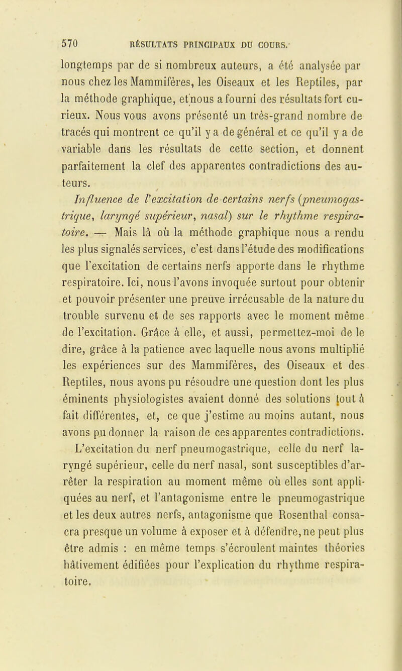 longtemps par de si nombreux auteurs, a été analysée par nous chez les Mammifères, les Oiseaux et les Reptiles, par la méthode graphique, et nous a fourni des résultats fort cu- rieux. Nous vous avons présenté un très-grand nombre de tracés qui montrent ce qu'il y a de général et ce qu'il y a de variable dans les résultats de cette section, et donnent parfaitement la clef des apparentes contradictions des au- teurs. Influence de Vexcitation de certains nerfs {pneumogas- trique, laryngé supérieur, nasal) sur le rhythme respira- toire. — Mais là où la méthode graphique nous a rendu les plus signalés services, c'est dans l'étude des modifications que l'excitation de certains nerfs apporte dans le rhythme respiratoire. Ici, nous l'avons invoquée surtout pour obtenir et pouvoir présenter une preuve irrécusable de la nature du trouble survenu et de ses rapports avec le moment même de l'excitation. Grâce à elle, et aussi, permettez-moi de le dire, grâce à la patience avec laquelle nous avons multiplié les expériences sur des Mammifères, des Oiseaux et des Reptiles, nous avons pu résoudre une question dont les plus éminents physiologistes avaient donné des solutions [out à fait différentes, et, ce que j'estime au moins autant, nous avons pu donner la raison de ces apparentes contradictions. L'excitation du nerf pneumogastrique, celle du nerf la- ryngé supérieur, celle du nerf nasal, sont susceptibles d'ar- rêter la respiration au moment même où elles sont appli- quées au nerf, et l'antagonisme entre le pneumogastrique et les deux autres nerfs, antagonisme que Rosenthal consa- cra presque un volume à exposer et à défendre, ne peut plus être admis : en même temps s'écroulent maintes théories hâtivement édifiées pour l'explication du rhythme respira- toire,