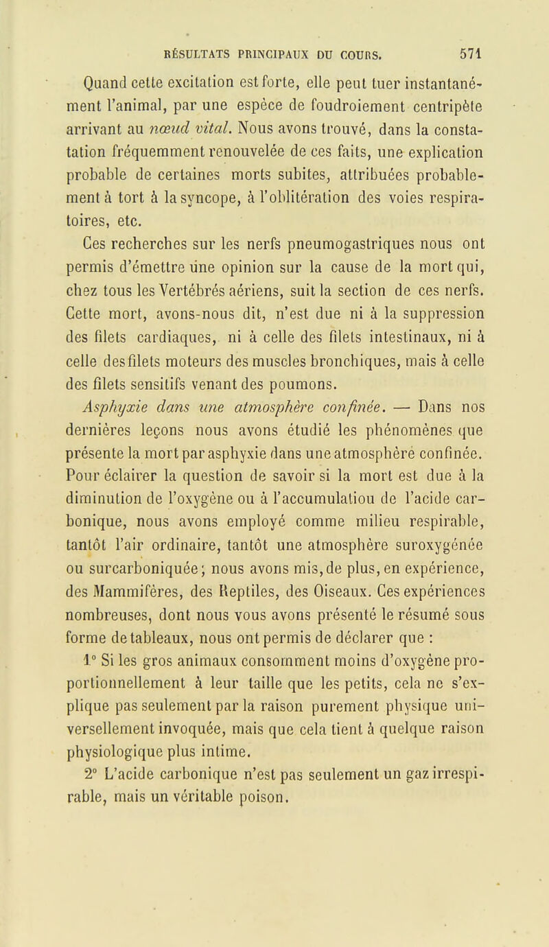 Quand cette excitation est forte, elle peut tuer instantané- ment l'animal, par une espèce de foudroiement centripète arrivant au nœud vital. Nous avons trouvé, dans la consta- tation fréquemment renouvelée de ces faits, une explication probable de certaines morts subites, attribuées probable- ment à tort à la syncope, à l'oblitération des voies respira- toires, etc. Ces recherches sur les nerfs pneumogastriques nous ont permis d'émettre line opinion sur la cause de la mort qui, chez tous les Vertébrés aériens, suit la section de ces nerfs. Cette mort, avons-nous dit, n'est due ni à la suppression des filets cardiaques, ni à celle des filets intestinaux, ni à celle des filets moteurs des muscles bronchiques, mais à celle des filets sensitifs venant des poumons. Asphyxie dans une atmosphère confinée. — Dans nos dernières leçons nous avons étudié les phénomènes que présente la mort par asphyxie dans une atmosphèré confinée. Pour éclairer la question de savoir si la mort est due à la diminution de l'oxygène ou à l'accumulaliou de l'acide car- bonique, nous avons employé comme milieu respirable, tantôt l'air ordinaire, tantôt une atmosphère suroxygénôe ou surcarboniquée; nous avons mis, de plus, en expérience, des Mammifères, des Reptiles, des Oiseaux. Ces expériences nombreuses, dont nous vous avons présenté le résumé sous forme de tableaux, nous ont permis de déclarer que : 1° Si les gros animaux consomment moins d'oxygène pro- portionnellement à leur taille que les petits, cela ne s'ex- plique pas seulement par la raison purement physique uni- versellement invoquée, mais que cela tient à quelque raison physiologique plus intime. 2° L'acide carbonique n'est pas seulement un gaz irrespi- rable, mais un véritable poison.