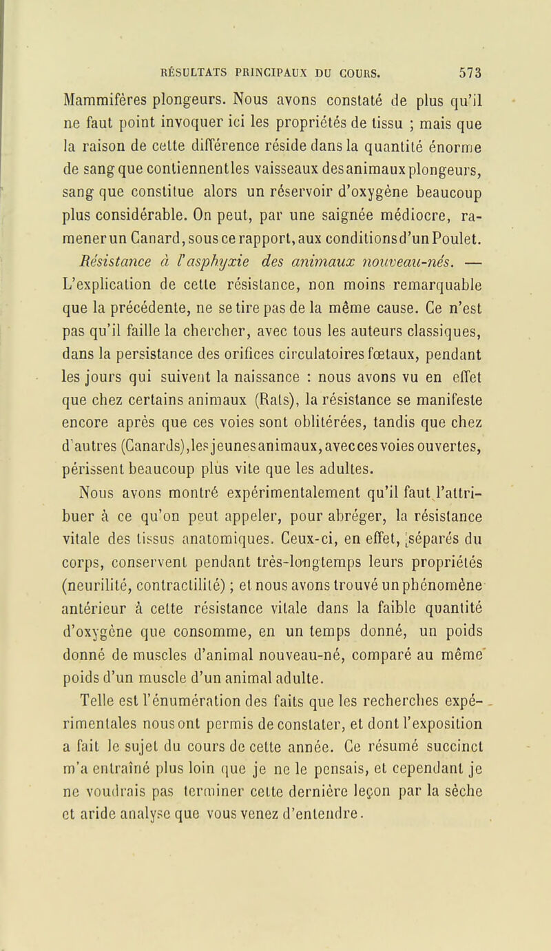 Mammifères plongeurs. Nous avons constaté de plus qu'il ne faut point invoquer ici les propriétés de tissu ; mais que la raison de cette différence réside dans la quantité énorme de sang que contiennentles vaisseaux desanimauxplongeurs, sang que constitue alors un réservoir d'oxygène beaucoup plus considérable. On peut, par une saignée médiocre, ra- mener un Canard, sous ce rapport, aux conditionsd'un Poulet. Résistance à l'asphyxie des animaux nouveau-nés. — L'explication de cette résistance, non moins remarquable que la précédente, ne se tire pas de la même cause. Ce n'est pas qu'il faille la chercher, avec tous les auteurs classiques, dans la persistance des orifices circulatoires fœtaux, pendant les jours qui suivent la naissance : nous avons vu en effet que chez certains animaux (Rais), la résistance se manifeste encore après que ces voies sont oblitérées, tandis que chez d'autres (Canards),lesjeunesanimaux,aveccesvoiesouvertes, périssent beaucoup plus vite que les adultes. Nous avons montré expérimentalement qu'il faut l'attri- buer à ce qu'on peut appeler, pour abréger, la résistance vitale des tissus anatomiques. Ceux-ci, en effet, [séparés du corps, conservent pendant très-longtemps leurs propriétés (neurilité, contraclililé) ; et nous avons trouvé un phénomène antérieur à celte résistance vitale dans la faible quantité d'oxygène que consomme, en un temps donné, un poids donné de muscles d'animal nouveau-né, comparé au même' poids d'un muscle d'un animal adulte. Telle est l'énuméralion des faits que les recherches expé- rimentales nous ont permis de constater, et dont l'exposition a fait le sujet du cours de cette année. Ce résumé succinct m'a entraîné plus loin que je ne le pensais, et cependant je ne voudrais pas terminer celte dernière leçon par la sèche et aride analyse que vous venez d'entendre.