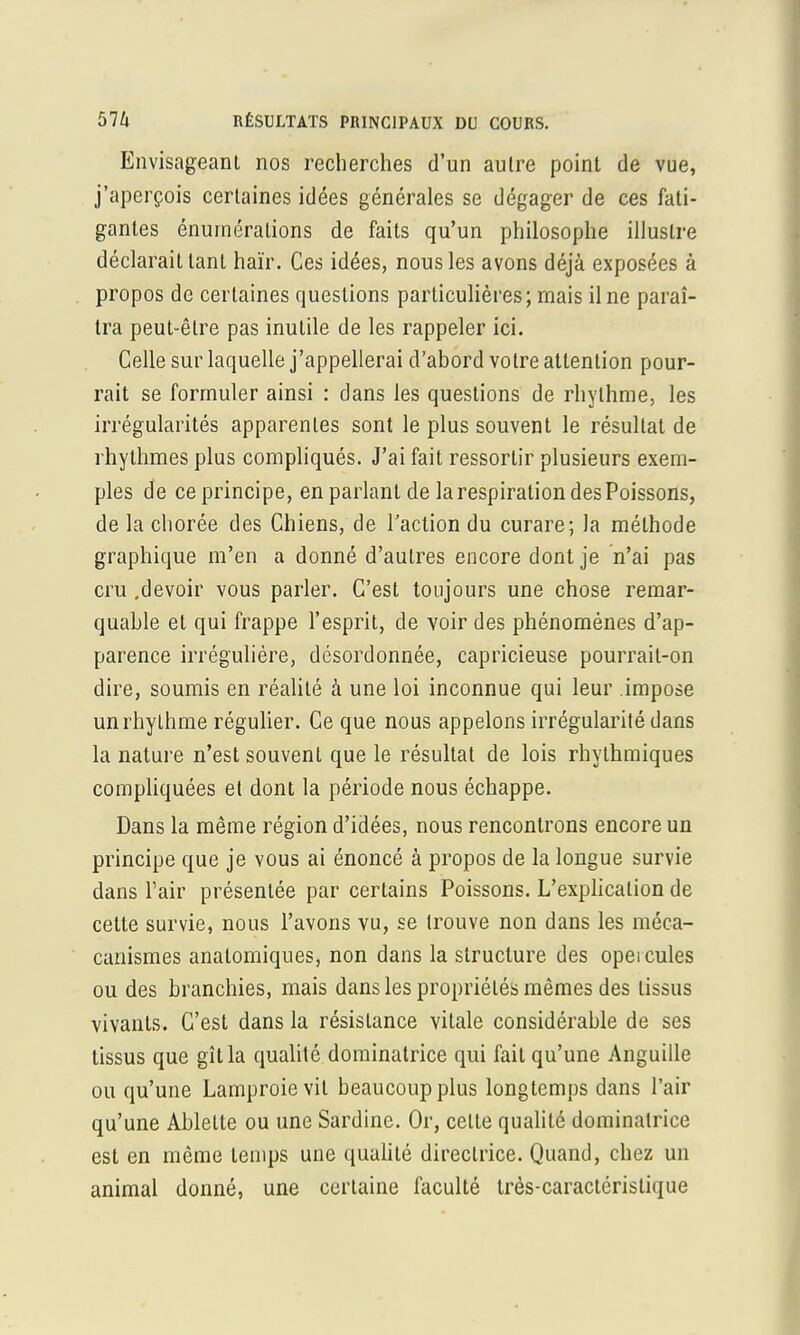 Envisageant nos recherches d'un autre point de vue, j'aperçois certaines idées générales se dégager de ces fati- gantes énuméralions de faits qu'un philosophe illustre déclarait tant haïr. Ces idées, nous les avons déjà exposées à propos de certaines questions particulières; mais il ne paraî- tra peut-être pas inutile de les rappeler ici. Celle sur laquelle j'appellerai d'abord votre attention pour- rait se formuler ainsi : dans les questions de rhylhme, les irrégularités apparentes sont le plus souvent le résultat de rhythmes plus compliqués. J'ai fait ressortir plusieurs exem- ples de ce principe, en parlant de la respiration des Poissons, de la chorée des Chiens, de l'action du curare; la méthode graphique m'en a donné d'autres encore dont je n'ai pas cru .devoir vous parler. C'est toujours une chose remar- quable et qui frappe l'esprit, de voir des phénomènes d'ap- parence irrégulière, desordonnée, capricieuse pourrait-on dire, soumis en réalité à une loi inconnue qui leur impose unrhythme régulier. Ce que nous appelons irrégularité dans la nature n'est souvent que le résultat de lois rhylhmiques compliquées et dont la période nous échappe. Dans la même région d'idées, nous rencontrons encore un principe que je vous ai énoncé à propos de la longue survie dans Fair présentée par certains Poissons. L'explication de celte survie, nous l'avons vu, se trouve non dans les méca- canismes anatomiques, non dans la structure des opercules ou des branchies, mais dans les propriétés mêmes des tissus vivants. C'est dans la résistance vitale considérable de ses tissus que gît la qualité dominatrice qui fait qu'une Anguille ou qu'une Lamproie vit beaucoup plus longtemps dans l'air qu'une Ablette ou une Sardine. Or, celte qualité dominatrice est en même temps une qualité directrice. Quand, chez un animal donné, une ccrlaine faculté Irès-caractérislique