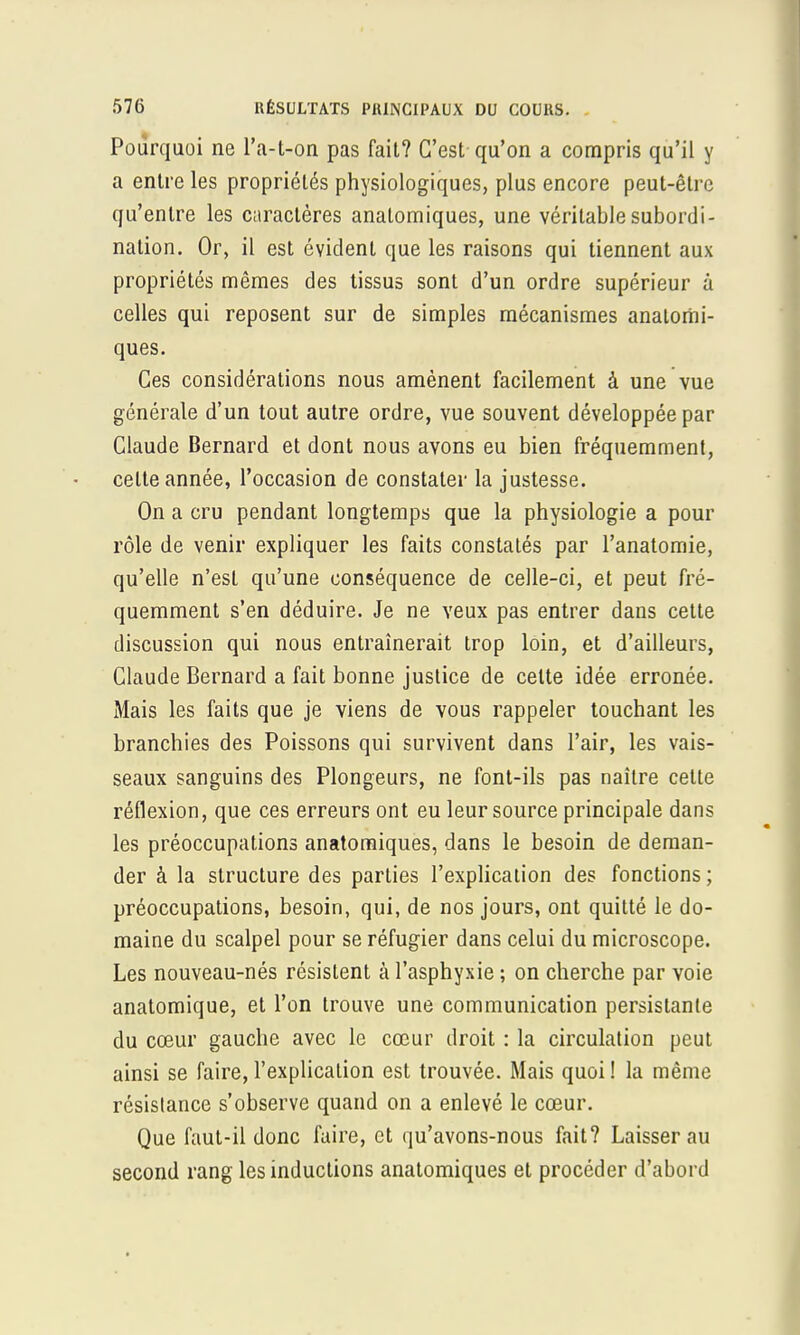 Pourquoi ne l'a-t-on pas fait? C'est qu'on a compris qu'il y a entre les propriétés physiologiques, plus encore peut-être qu'entre les caractères anatomiques, une véritable subordi- nation. Or, il est évident que les raisons qui tiennent aux propriétés mêmes des tissus sont d'un ordre supérieur à celles qui reposent sur de simples mécanismes analomi- ques. Ces considérations nous amènent facilement à une vue générale d'un tout autre ordre, vue souvent développée par Claude Bernard et dont nous avons eu bien fréquemment, celte année, l'occasion de constater la justesse. On a cru pendant longtemps que la physiologie a pour rôle de venir expliquer les faits constatés par l'anatomie, qu'elle n'est qu'une conséquence de celle-ci, et peut fré- quemment s'en déduire. Je ne veux pas entrer dans cette discussion qui nous entraînerait trop loin, et d'ailleurs, Claude Bernard a fait bonne justice de celte idée erronée. Mais les faits que je viens de vous rappeler touchant les branchies des Poissons qui survivent dans l'air, les vais- seaux sanguins des Plongeurs, ne font-ils pas naître cette réflexion, que ces erreurs ont eu leur source principale dans les préoccupations anatomiques, dans le besoin de deman- der à la structure des parties l'explication des fonctions ; préoccupations, besoin, qui, de nos jours, ont quitté le do- maine du scalpel pour se réfugier dans celui du microscope. Les nouveau-nés résistent à l'asphyxie ; on cherche par voie anatomique, et l'on trouve une communication persistante du cœur gauche avec le cœur droit : la circulation peut ainsi se faire, l'explication est trouvée. Mais quoi! la même résistance s'observe quand on a enlevé le cœur. Que faut-il donc faire, et qu'avons-nous fait? Laisser au second rang les inductions anatomiques et procéder d'abord