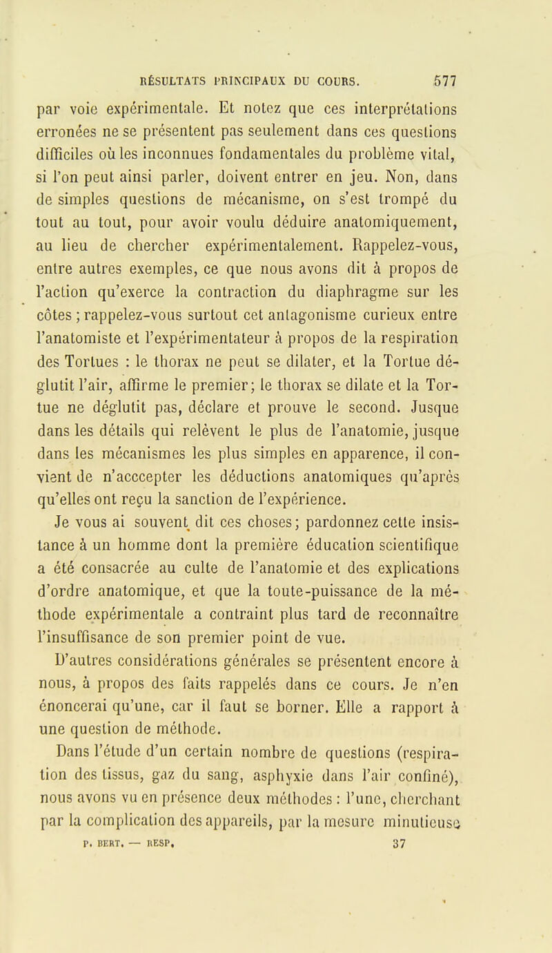 par voie expérimentale. Et notez que ces interprétations erronées ne se présentent pas seulement dans ces questions difficiles où les inconnues fondamentales du problème vital, si l'on peut ainsi parler, doivent entrer en jeu. Non, dans de simples questions de mécanisme, on s'est trompé du tout au tout, pour avoir voulu déduire anatomiquement, au lieu de chercher expérimentalement. Rappelez-vous, entre autres exemples, ce que nous avons dit à propos de l'action qu'exerce la contraction du diaphragme sur les côtes ; rappelez-vous surtout cet antagonisme curieux entre l'anatomiste et l'expérimentateur à propos de la respiration des Tortues : le thorax ne peut se dilater, et la Tortue dé- glutit l'air, affirme le premier; le thorax se dilate et la Tor- tue ne déglutit pas, déclare et prouve le second. Jusque dans les détails qui relèvent le plus de l'anatomie, jusque dans les mécanismes les plus simples en apparence, il con- vient de n'acccepter les déductions analomiques qu'après qu'elles ont reçu la sanction de l'expérience. Je vous ai souvent dit ces choses; pardonnez cette insis- tance à un homme dont la première éducation scientifique a été consacrée au culte de l'anatomie et des explications d'ordre anatomique, et que la toute-puissance de la mé- thode expérimentale a contraint plus tard de reconnaître l'insuffisance de son premier point de vue. D'autres considérations générales se présentent encore à nous, à propos des faits rappelés dans ce cours. Je n'en énoncerai qu'une, car il faut se borner. Elle a rapport à une question de méthode. Dans l'étude d'un certain nombre de questions (respira- tion des tissus, gaz du sang, asphyxie dans l'air confiné), nous avons vu en présence deux méthodes : l'une, cherchant par la complication des appareils, par la mesure minutieuse P. BERT. — IlESP, 37