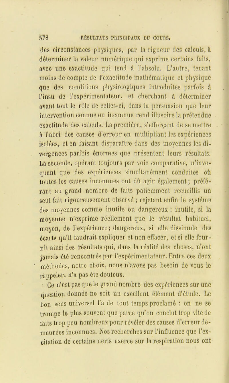 des circonstances physiques, par la rigueur ries calculs, à déterminer la valeur numérique qui exprime certains faits, avec une exactitude qui tend à l'absolu. L'autre, tenant moins de compte de l'exactitude mathématique et physique que des conditions physiologiques introduites parfois à l'insu de l'expérimentateur, et cherchant à déterminer avant tout le rôle de celles-ci, dans la persuasion que leur intervention connue ou inconnue rend illusoire la prétendue exactitude des calculs. La première, s'efforçant de se mettre à l'abri des causes d'erreur en multipliant les expériences isolées, et en faisant disparaître dans des moyennes les di- vergences parfois énormes que présentent leurs résultats. La seconde, opérant toujours par voie comparative, n'invo- quant que des expériences simultanément conduites où toutes les causes inconnues ont dû agir également; préfé- rant au grand nombre de faits patiemment recueillis un seul fait rigoureusement observé ; rejetant enfin le système des moyennes comme inutile ou dangereux : inutile, si la moyenne n'exprime réellement que le résultat habituel, moyen, de l'expérience; dangereux, si elle dissimule des écarts qu'il faudrait expliquer et non effacer, et si elle four- nit ainsi des résultats qui, dans la réalité des choses, n'ont jamais été rencontrés par l'expérimentateur. Entre ces deux * méthodes, notre choix, nous n'avons pas besoin de vous le rappeler, n'a pas été douteux. Ce n'est pas que le grand nombre des expériences sur une question donnée ne soit un excellent élément d'étude. Le bon sens universel l'a de tout temps proclamé : on ne se trompe le plus souvent que parce qu'on conclut trop vile de faits trop peu nombreux pour révéler des causes d'erreur de- meurées inconnues. Nos recherches sur l'influence que l'ex- citation de certains nerfs exerce sur la respiration nous ont