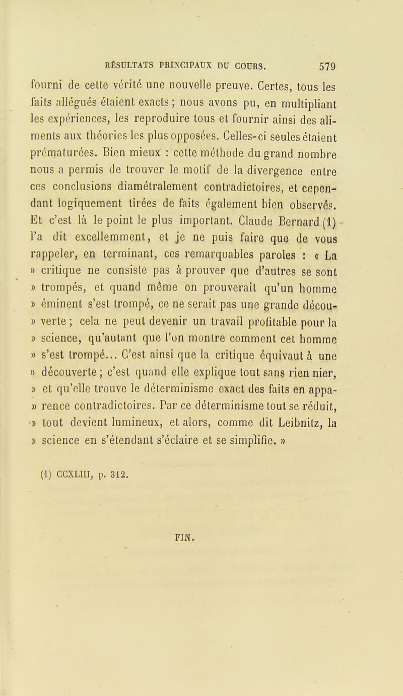 fourni de celte vérité une nouvelle preuve. Certes, tous les fails allégués étaient exacts; nous avons pu, en multipliant les expériences, les reproduire tous et fournir ainsi des ali- ments aux théories les plus opposées. Celles-ci seules étaient prématurées. Bien mieux : celte méthode du grand nombre nous a permis de trouver le motif de la divergence entre ces conclusions diamétralement contradictoires, et cepen- dant logiquement tirées de faits également bien observés. Et c'est là le point le plus important. Claude Bernard (1) l'a dit excellemment, et je ne puis faire que de vous rappeler, en terminant, ces remarquables paroles : <r La » critique ne consisle pas à prouver que d'autres se sont » trompés, et quand même on prouverait qu'un homme » éminent s'est trompé, ce ne serait pas une grande décou- » verte ; cela ne peut devenir un travail profitable pour la » science, qu'autant que l'on montre comment cet homme » s'est trompé... C'est ainsi que la critique équivaut à une » découverte; c'est quand elle explique tout sans rien nier, » et qu'elle trouve le déterminisme exact des faits en appa- » rence contradictoires. Par ce déterminisme tout se réduit, » tout devient lumineux, et alors, comme dit Leibnilz, la » science en s'étendant s'éclaire et se simplifie. » (1) CGXLIII, p. 312. FIN,