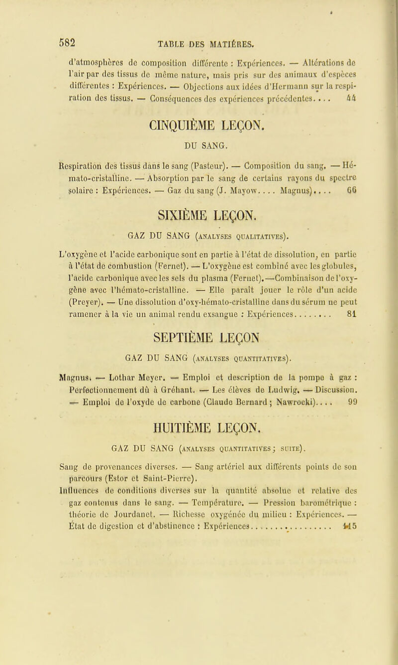 d'atmosphères de composition différente : Expériences. — Altérations de l'air par des tissus de même nature, mais pris sur des animaux d'espèces différentes : Expériences. — Objections aux idées d'Hermann sur la respi- ration des tissus. — Conséquences des expériences précédentes.... à!i CINQUIÈME LEÇON. DU SANG. Respiration des tissus dans le sang (Pasteur). — Composition du sang. — Hé- mato-cristalline.— Absorption par le sang de certains rayons du spectre solaire : Expériences. — Gaz du sang (J. Mayow.... Magnus).... GG SIXIÈME LEÇON. GAZ DU SANG (analyses qualitatives). L'oxygène et l'acide carbonique sont en partie à l'état de dissolution, en partie à l'état de combustion (Fernct). — L'oxygène est combiné avec les globules, l'acide carbonique avec les sels du plasma (Feruel).—Combinaison de l'oxy- gèno avec l'hémato-cristalline. — Elle paraît jouer le rôle d'un acide (Prcyer). — Une dissolution d'oxy-bémato-cristalline dans du sérum ne peut ramener à la vie un animal rendu exsangue : Expériences 81 SEPTIÈME LEÇON GAZ DU SANG (analyses quantitatives). Magnus. — Lothar Mcyer. — Emploi et description de la pompo à gaz : Perfectionnement dû à Grébant. — Les élèves de Ludwig. —Discussion, •ife Emploi de l'oxyde de carbone (Claudo Bernard ; Nawrocki).... 99 HUITIÈME LEÇON. GAZ DU SANG (analyses quantitatives; suite). Sang de provenances diverses. — Sang artériel aux différents points de son parcours (Estor et Saint-Pierre). Influences de conditions diverses sur la quantité absolue et relative des gaz contenus dans le sang. — Température. — Pression barométrique : théorie de Jourdanct. — Richesse oxygénée du milieu : Expériences. — État de digestion et d'abstinence : Expériences M 5