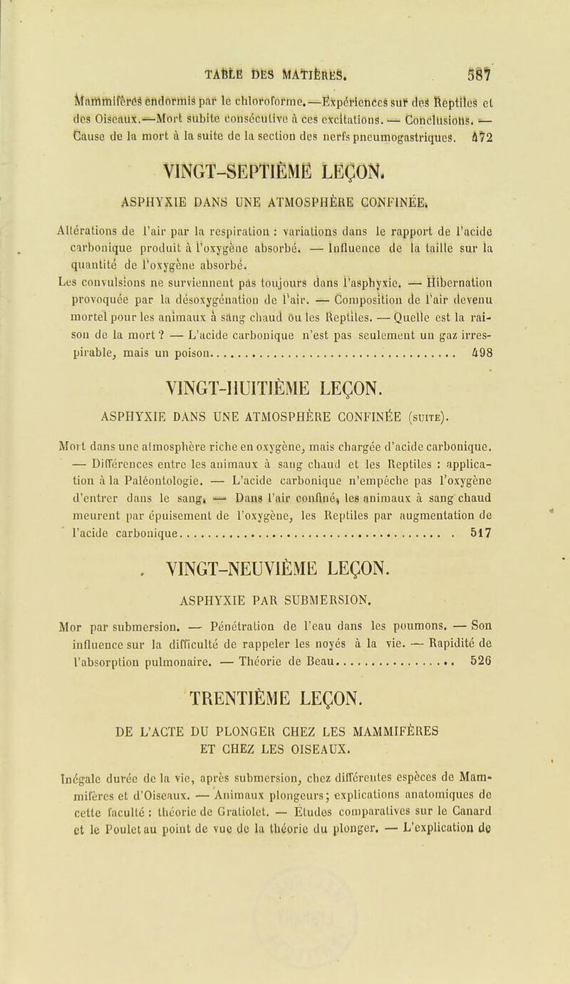 Mammifères endormis par le chloroforme.—Expériences sur deS Reptiles et des Oiseaux.—Mort subite consécutive à ces excitations. — Conclusions. — Cause de la mort à la suite de la section des nerfs pneumogastriques. Û72 VINGT-SEPTIÈME LEÇON. ASPHYXIE DANS UNE ATMOSPHÈRE CONFINÉE» Altérations de l'air par la respiration : variations dans le rapport de l'acide carbonique produit à l'oxygène absorbé. — Influence de la taille sur la quantité de l'oxygène absorbé. Les convulsions ne surviennent pas toujours dans i'asphyxie. — Hibernation provoquée par la désoxygénation de l'air. — Composition de l'air devenu mortel pour les animaux à sang cliaud Ou les Reptiles. — Quelle est la rai- son de la mort ? — L'acide carbonique n'est pas seulement un gaz irres- pirable, mais un poison 498 VINGT-HUITIÈME LEÇON. ASPHYXIE DANS UNE ATMOSPHÈRE CONFINÉE (suite). Moi t dans une atmosphère riche en oxygène, mais chargée d'acide carbonique. — Différences entre les animaux à sang chaud et les Reptiles : applica- tion à la Paléontologie. — L'acide carbonique n'empêche pas l'oxygène d'entrer dans le sangi — Dans l'air confiné, les animaux à sang chaud meurent par épuisement de l'oxygène, les Reptiles par augmentation de l'acide carbonique 517 . VINGT-NEUVIÈME LEÇON. ASPHYXIE PAR SUBMERSION. Mor par submersion. — Pénétration de l'eau dans les poumons. — Son influence sur la difficulté de rappeler les noyés à la vie. — Rapidité de l'absorption pulmonaire. — Théorie de Beau 526 TRENTIÈME LEÇON. DE L'ACTE DU PLONGER CHEZ LES MAMMIFÈRES ET CHEZ LES OISEAUX. Inégale durée de la vie, après submersion, chez différentes espèces de Mam- mifères et d'Oiseaux. — Animaux plongeurs; explications anatomiques de cette faculté: théorie de Gratiolet. — Eludos comparatives sur le Canard et le Poulet au point de vue de la théorie du plonger. — L'explication de