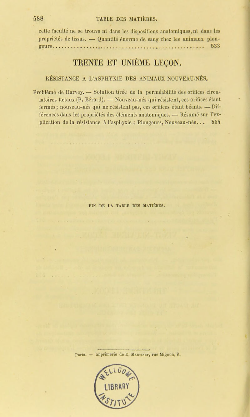 celte faculté ne se trouve ni dans les dispositions anatomiques, ni dans les propriétés de tissus. — Quantité énorme de sang chez les animaux plon- geurs 533 TRENTE ET UNIÈME LEÇON. RÉSISTANCE A L'ASPHYXIE DES ANIMAUX NOUVEAU-NÉS. Problème de Harvey. — Solution tirée de la perméabilité des orifices circu- latoires fœtaux (P. Bérard). — Nouveau-nés qui résistent, ces orifices étant fermés; nouveau-nés qui ne résistent pas, ces orifices étant béants. —Dif- férences dans les propriétés des éléments anatomiques. — Résumé sur l'ex- plication de la résistance à l'asphyxie : Plongeurs, Nouveau-nés... 554 FIN DE LA TABLE DES MATIÈRES.