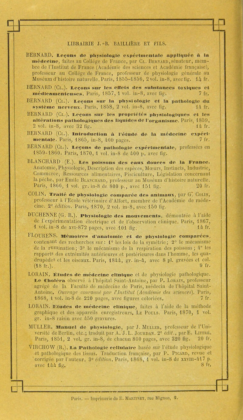 3J LIBRAIRIE J.-B. BAILLIEIŒ ET FILS. BERNARD. Lcçoiih do physiologie expérimentale appliquée h la médecine; laites au Collège de France, par Gfc. Behnaiid,sénateur, mem- bre de l'Institut de France (Académie des sciences et Académie française); professeur au Collège de France, professeur de physiologie générale au Muséum d'histoire naturelle. Paris, 1855-1856, 2 vol. in-8, avecflg. lZi fr. BERNARD (Cl.). Leçons sur les effets des substances toxiques et médicamenteuses. Paris, 1857, 1 vol. in-8, avec fig. 7 fr. BERNARD (Cl.). Leçons sur la physiologie et la pathologie du système nerveux. Paris, 1858, 2 vol. in-8, avec fig. 14 fr. BERNARD (Cl.). Leçons sur les propriétés physiologiques et les altérations pathologiques des liquides de l'organisme. Paris, 1859, 2 vol. in-8, avec 32 fig. 1 4 fr. BERNARD (Cl.). Introduction a l'étude de la médecine expéri- mentale. Paris, 1865, in-8, 400 pages. 7 fr. BERNARD (Cl.). Leçons de pathologie expérimentale, professées en 1859-1860. Paris, 1870, 1 vol. in-8 de 400 p. avec fig. BLANCHARD (E.). Les poissons des eaux douces de la France. Anatomie, Physiologie, Description des espèces, Mœurs, Instincts, Industrie, Commerce, Ressources alimentaires, Pisciculture, Législation concernant la pêche, par Emile Blanchard, professeur au Muséum d'histoire naturelle. Paris, 1866, 1 vol. gr. in-8 de 800 p., avec 151 fig. 20 fr. COLIN. Traité «le physiologie comparée des animaux, par G'. Colin, professeur à l'Ecole vétérinaire d'Alfort, membre de l'Académie de méde- cine. 2e édition. Paris, 1870, 2 vol. in-8, avec 150 fig. DUCHENNE (G. B.). Physiologie des mouvements, démontrée à l'aide de l'expérimentation électrique et de l'observation clinique. Paris, 1867, 1 vol. in-8 de xvi-872 pages, avec 101 fig. ' 14 fr. FLfJURENS. Mémoires d'anatomic et de physiologie comparées, contenant des recherches sur: 1° les lois de la symétrie; 2° le mécanisme de la rumination; 3° le mécanisme de la respiration des poissons; 4° les rapports des extrémités antérieures et postérieures dans l'homme, les qua- drupèdes et les oiseaux. Paris, 1844, gr. in-4, avec 8 pl. gravées et col. (18 fr.). 9 fr. LORAIN. Études de médecine clinique et de physiologie pathologique. Le Choléra observé à l'hôpital Saint-Antoine, par P. Loraix, professeur agrégé de la Faculté de médecine de Paris, médecin de l'hôpital Saint- Antoine. Ouvrage couronné par l'Institut (Académie des sciences). Paris, 1868, 1 vol. in-8 de 220 pages, avec figures coloriées. 7 fr. LORAIN. Etudes de médecine clinique, faites à l'aide de la méthode gruphique et des appareils enregistreurs. Le Pouls. Paris, 1870, 1 vol. gr. in-8 raisin avec 450 gravures. MULLER. Manuel de physiologie, par ,T. Muller, professeur de l'Uni- versité deBerlin, etc.; traduit par A. J.L. Jourdan. 2° édit., parE. Littré. Paris, 1851, 2 vol. gr. in-8, de chacun 800 pages, avec 320 0g. 20 fr. YIRCHOW (R.). La Pathologie cellulaire basée sur l'élude physiologique et pathologique des tissus. Traduction française, par P. Picard, revue et corrigée par l'auteur. 3° édition. Paris, 18G8,1 vol. in-8 de xxvm-417 p. uvec 144 fig. • 8 fr. EFt fB