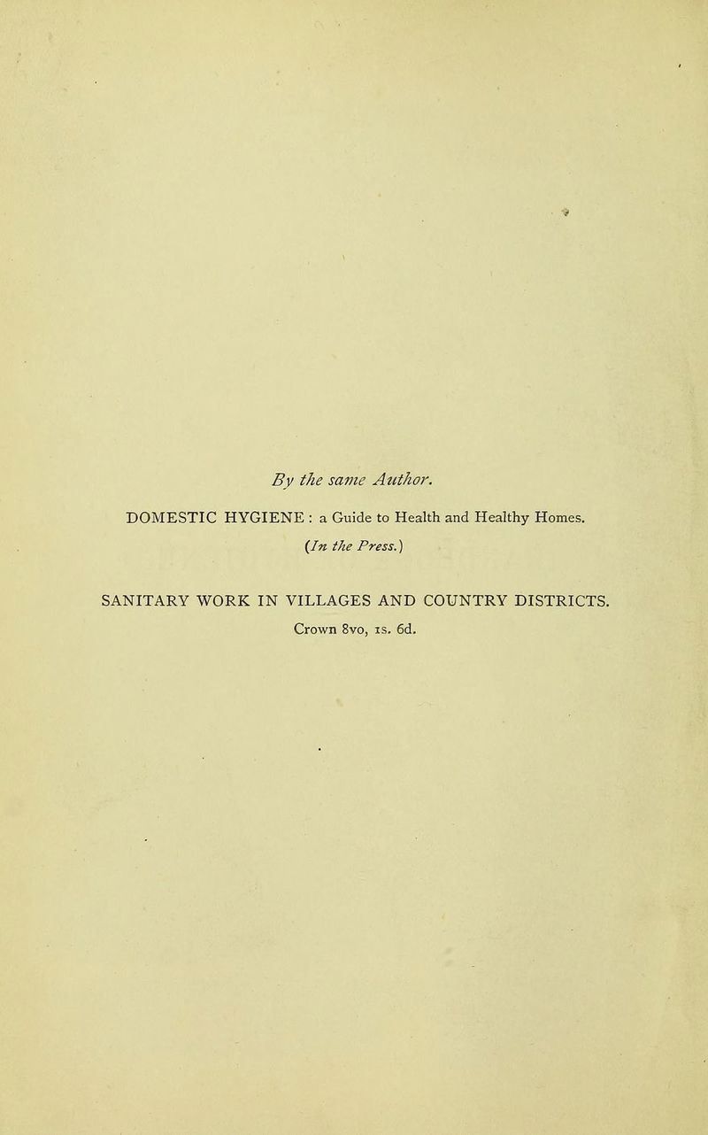 By the same Atithor. DOMESTIC HYGIENE : a Guide to Health and Healthy Homes. {In the Press.) SANITARY WORK IN VILLAGES AND COUNTRY DISTRICTS. Crown 8vo, is. 6d.