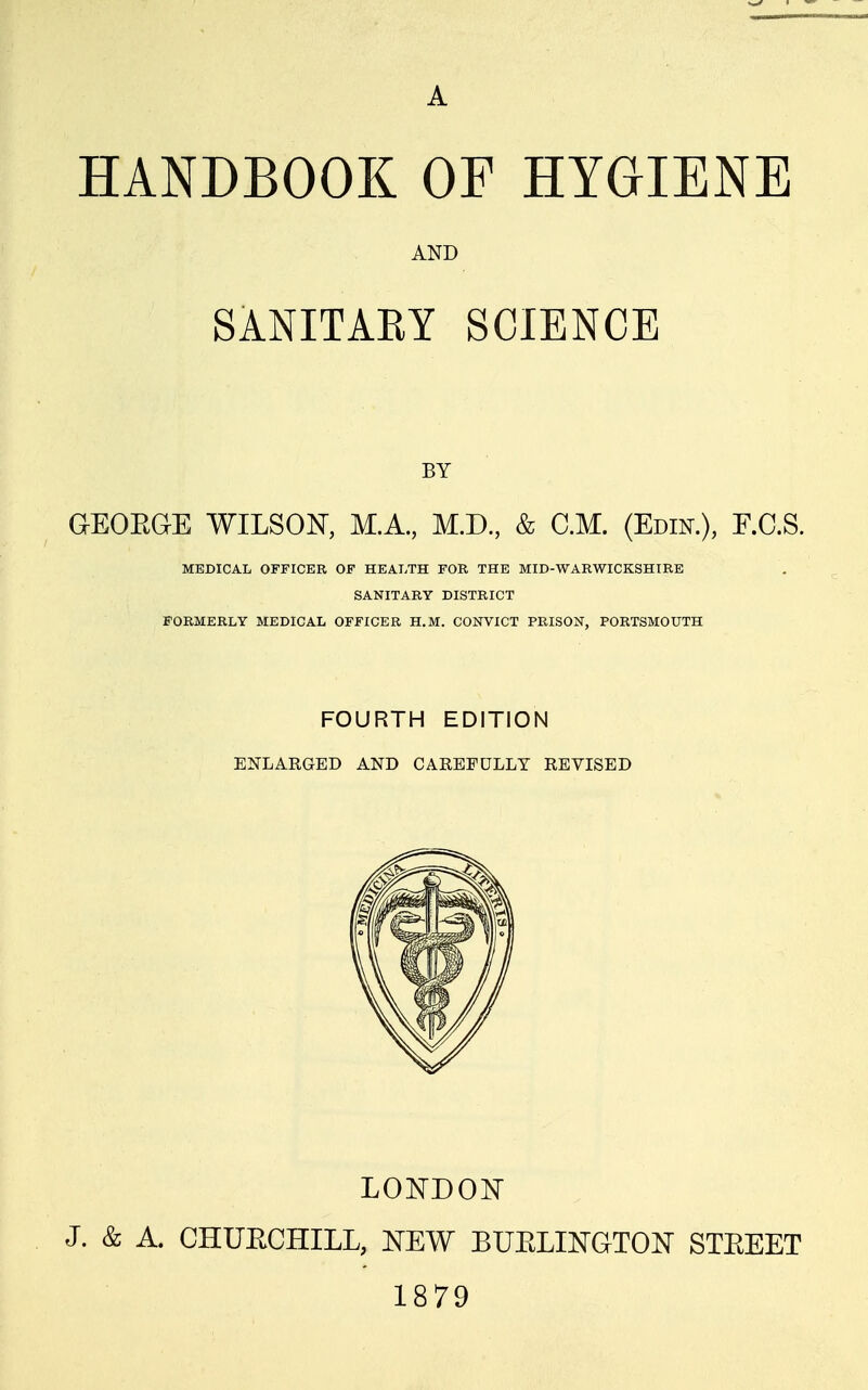 A HANDBOOK OF HYGIENE AND SANITAEY SCIENCE BY GEOEGE WILSON, M.A., M.D., & CM. (Edik), E.C.S. MEDICAL OFFICER OF HEALTH FOR THE MID-WARWICKSHIRE SANITARY DISTRICT FORMERLY MEDICAL OFFICER H.M. CONVICT PRISON, PORTSMOUTH FOURTH EDITION ENLARGED AND CAEEFULLY REVISED LONDONT J. & A. CHUECHILL, NEW BUELINGTON STEEET 1879