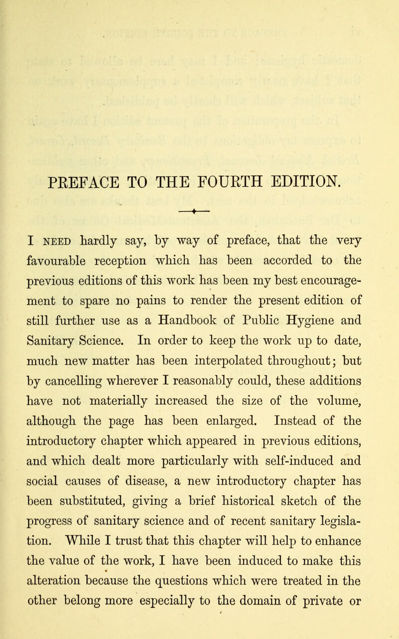 I NEED hardly say, by way of preface, that the very favourable reception which has been accorded to the previous editions of this work has been my best encourage- ment to spare no pains to render the present edition of still further use as a Handbook of Public Hygiene and Sanitary Science. In order to keep the work up to date, much new matter has been interpolated throughout; but by cancelling wherever I reasonably could, these additions have not materially increased the size of the volume, although the page has been enlarged. Instead of the introductory chapter which appeared in previous editions, and which dealt more particularly with self-induced and social causes of disease, a new introductory chapter has been substituted, giving a brief historical sketch of the progress of sanitary science and of recent sanitary legisla- tion. While I trust that this chapter will help to enhance the value of the work, I have been induced to make this alteration because the questions which were treated in the other belong more especially to the domain of private or