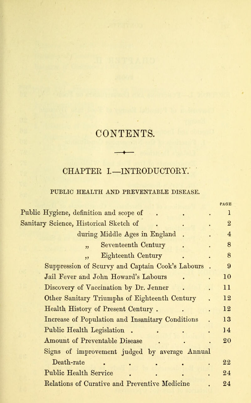 CONTENTS. CHAPTER I—INTRODUCTOEY. PUBLIC HEALTH AND PREVENTABLE DISEASE. PAGE PuMic Hygiene, definition and scope of . . .1 Sanitary Science, Historical Sketcli of . . .2 during Middle Ages in England . . 4 „ Seventeenth Century . . 8 „ Eighteenth Century . . 8 Suppression of Scurvy and Captain Cook's Labours . 9 Jail Fever and John Howard's Labours . .10 Discovery of Vaccination by Dr. Jenner . .11 Other Sanitary Triumphs of Eighteenth Century . 12 Health History of Present Century . . .12 Increase of Population and Insanitary Conditions . 13 Public Health Legislation . . . .14 Amount of Preventable Disease . . .20 Signs of improvement judged by average Annual Death-rate . . . . .22 Public Health Service . . . .24 Relations of Curative and Preventive Medicine . 24