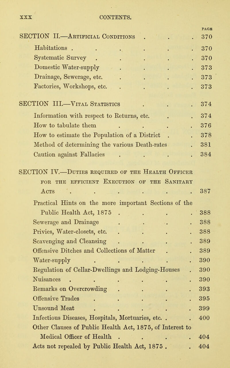 PAGB SECTION II.—Artificial Conditions . . .370 Habitations . . . . . .370 Systematic Survey . . . . .370 Domestic Water-supply . . . .373 Drainage, Sewerage, etc. . . . .373 Factories, Workshops, etc. . . . .373 SECTION III.—Vital Statistics . . .374 Information with respect to Keturns, etc. . .374 How to tabulate them . . . .376 How to estimate the Population of a District . .378 Method of determining the various Death-rates . 381 Caution against Fallacies . . . .384 SECTION lY.—Duties required of the Health Officer FOR THE efficient EXECUTION OF THE SaNITART Acts . . . . . .387 Practical Hints on the more important Sections of the Public Health Act, 1875. . . . 388 Sewerage and Drainage . . . .388 Privies, Water-closets, etc. . . . . 388 Scavenging and Cleansing . . . .389 Offensive Ditches and Collections of Matter . .389 Water-supply . . . . .390 Kegulation of Cellar-Dwellings and Lodging-Houses . 390 Nuisances ...... 390 Remarks on Overcrowding . . . .393 Offensive Trades . . . . .395 Unsound Meat . . . . . 399 Infectious Diseases, Hospitals, Mortuaries, etc. . .400 Other Clauses of Public Health Act, 1875, of Interest to Medical Officer of Health . . . .404 Acts not repealed by Public Health Act, 1875 . . 404