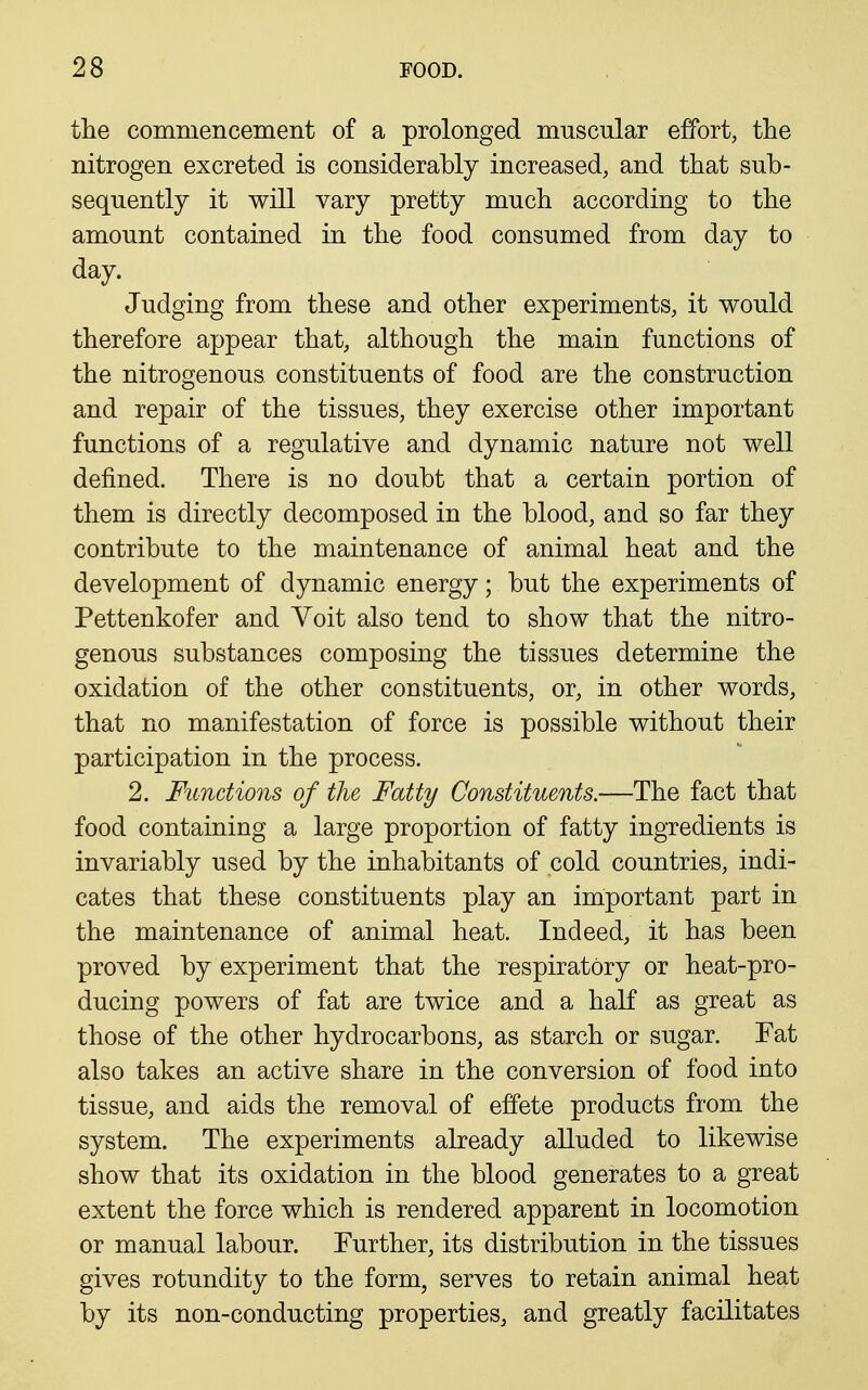the commencement of a prolonged muscular effort, the nitrogen excreted is considerably increased, and that sub- sequently it will vary pretty much according to the amount contained in the food consumed from day to day. Judging from these and other experiments, it would therefore appear that, although the main functions of the nitrogenous constituents of food are the construction and repair of the tissues, they exercise other important functions of a regulative and dynamic nature not well defined. There is no doubt that a certain portion of them is directly decomposed in the blood, and so far they contribute to the maintenance of animal heat and the development of dynamic energy; but the experiments of Pettenkofer and Voit also tend to show that the nitro- genous substances composing the tissues determine the oxidation of the other constituents, or, in other words, that no manifestation of force is possible without their participation in the process. 2. Functions of the Fatty Constituents.—ThQ fact that food containing a large proportion of fatty ingredients is invariably used by the inhabitants of cold countries, indi- cates that these constituents play an important part in the maintenance of animal heat. Indeed, it has been proved by experiment that the respiratory or heat-pro- ducing powers of fat are twice and a half as great as those of the other hydrocarbons, as starch or sugar. Fat also takes an active share in the conversion of food into tissue, and aids the removal of effete products from the system. The experiments already alluded to likewise show that its oxidation in the blood generates to a great extent the force which is rendered apparent in locomotion or manual labour. Further, its distribution in the tissues gives rotundity to the form, serves to retain animal heat by its non-conducting properties, and greatly facilitates