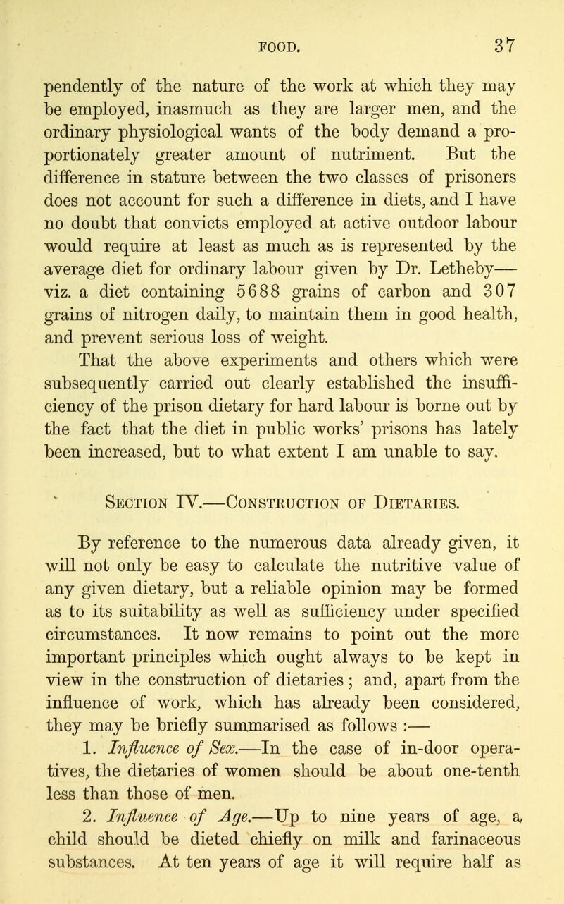 pendently of tlie nature of the work at which they raay be employed, inasmuch as they are larger men, and the ordinary physiological wants of the body demand a pro- portionately greater amount of nutriment. But the difference in stature between the two classes of prisoners does not account for such a difference in diets, and I have no doubt that convicts employed at active outdoor labour would require at least as much as is represented by the average diet for ordinary labour given by Dr. Letheby— viz. a diet containing 5688 grains of carbon and 307 grains of nitrogen daily, to maintain them in good health, and prevent serious loss of weight. That the above experiments and others which were subsequently carried out clearly established the insuffi- ciency of the prison dietary for hard labour is borne out by the fact that the diet in public works' prisons has lately been increased, but to what extent I am unable to say. Section IV.—Consteuction of Dietaries. By reference to the numerous data already given, it will not only be easy to calculate the nutritive value of any given dietary, but a reliable opinion may be formed as to its suitability as well as sufficiency under specified circumstances. It now remains to point out the more important principles which ought always to be kept in view in the construction of dietaries ; and, apart from the influence of work, which has already been considered, they may be briefly summarised as follows :— 1. Influence of Sex.—In the case of in-door opera- tives, the dietaries of women should be about one-tenth less than those of men. 2. Influence of Age.—Up to nine years of age, a child should be dieted chiefly on milk and farinaceous substances. At ten years of age it will require half as
