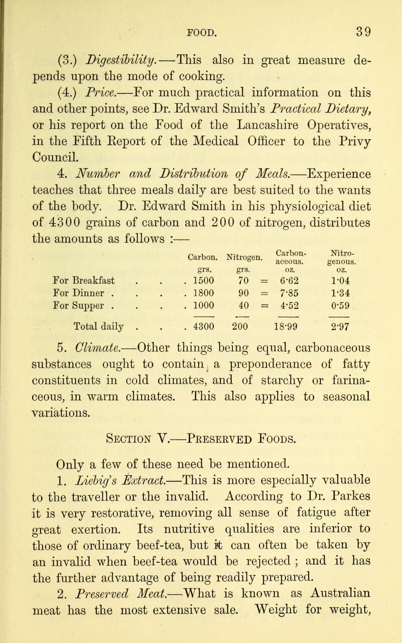 (3.) Digestibility.—This also in great measure de- pends upon the mode of cooking. (4.) Price.—Eor much practical information on this and other points, see Dr. Edward Smith's Practical Dietary, or his report on the Food of the Lancashire Operatives, in the Fifth Eeport of the Medical Officer to the Privy Council. 4. Numher and Distrihution of Meals.—Experience teaches that three meals daily are best suited to the wants of the body. Dr. Edward Smith in his physiological diet of 4300 grains of carbon and 200 of nitrogen, distributes the amounts as follows :— Carbon. Nitrogen. Carbon- aceous. Nitro- genous. grs. grs. oz. oz. For Breakfast . 1500 70 = 6-62 1-04 For Dinner . . 1800 90 = 7-85 1-34 For Supper . . 1000 40 = 4-52 0-59 Total daily . . 4300 200 18-99 2-97 5. Climate.—Other things being equal, carbonaceous substances ought to contain^ a preponderance of fatty constituents in cold climates, and of starchy or farina- ceous, in warm climates. This also applies to seasonal variations. Section V.—Preserved Foods. Only a few of these need be mentioned. 1. Ziehig's Extract.—This is more especially valuable to the traveller or the invalid. According to Dr. Parkes it is very restorative, removing all sense of fatigue after great exertion. Its nutritive qualities are inferior to those of ordinary beef-tea, but it can often be taken by an invalid when beef-tea would be rejected ; and it has the further advantage of being readily prepared. 2. Preserved Meat.—What is known as Australian meat has the most extensive sale. Weight for weight.
