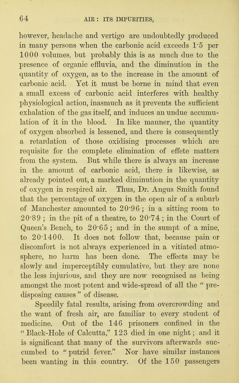 however, headache and vertigo are undoubtedly produced in many persons when the carbonic acid exceeds 1'5 per 1000 volumes, but probably this is as much du.e to the presence of organic effluvia, and the diminution in the quantity of oxygen, as to the increase in the amount of carbonic acid. Yet it must be borne in mind that even a small excess of carbonic acid interferes with healthy physiological action, inasmuch as it prevents the sufficient exhalation of the gas itself, and induces an undue accumu- lation of it in the blood. In like manner, the quantity of oxygen absorbed is lessened, and there is consequently a retardation of those oxidising processes which are requisite for the complete elimination of effete matters from the system. But while there is always an increase in the amount of carbonic acid, there is likewise, as already pointed out, a marked diminution in the quantity of oxygen in respired air. Thus, Dr. Angus Smith found that the percentage of oxygen in the open air of a suburb of Manchester amounted to 2096 ; in a sitting room to 20'89 ; in the pit of a theatre, to 20*74; in the Court of Queen's Bench, to 20*65 ; and in the sumpt of a mine, to 20-1400. It does not follow that, because pain or discomfort is not always experienced in a vitiated atmo- sphere, no harm has been done. The effects may be slowly and imperceptibly cumulative, but they are none the less injurious, and they are now recognised as being amongst the most potent and wide-spread of all the  pre- disposing causes  of disease. Speedily fatal results, arising from overcrowding and the want of fresh air, are familiar to every student of medicine. Out of the 146 prisoners confined in the  Black-Hole of Calcutta, 123 died in one night; and it is significant that many of the survivors afterwards suc- cumbed to  putrid fever. Nor have similar instances been wanting in this country. Of the 150 passengers