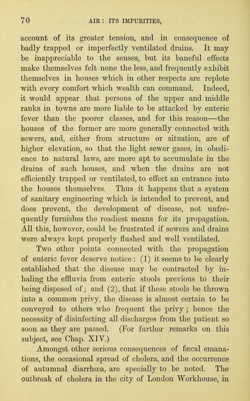 account of its greater tension, and in consequence of badly trapped or imperfectly ventilated drains. It may be inappreciable to tbe senses, but its baneful effects make themselves felt none the less, and frequently exhibit themselves in houses which in other respects are replete with every comfort which wealth can command. Indeed, it would appear that persons of the upper and middle ranks in towns are more liable to be attacked by enteric fever than the poorer classes, and for this reason—the houses of the former are more generally connected with sewers, and, either from structure or situation, are of higher elevation, so that the light sewer gases, in obedi- ence to natural laws, are more apt to accumulate in the drains of such houses, and when the drains are not efficiently trapped or ventilated, to effect an entrance into the houses themselves. Thus it happens that a system of sanitary engineering which is intended to prevent, and does prevent, the development of disease, not unfre- quently furnishes the readiest means for its propagation. All this, however, could be frustrated if sewers and drains were always kept properly flushed and well ventilated. Two other points connected with the propagation of enteric fever deserve notice : (1) it seems to be clearly established that the disease may be contracted by in- haling the effluvia from enteric stools previous to their being disposed of; and (2), that if these stools be thrown into a common privy, the disease is almost certain to be conveyed to others who frequent the privy ; hence the necessity of disinfecting all discharges from the patient so soon as they are passed. (For further remarks on this subject, see Chap. XIV.) Amongst other serious consequences of faecal emana- tions, the occasional spread of cholera, and the occurrence of autumnal diarrhoea, are specially to be noted. The outbreak of cholera in the city of London Workhouse, in