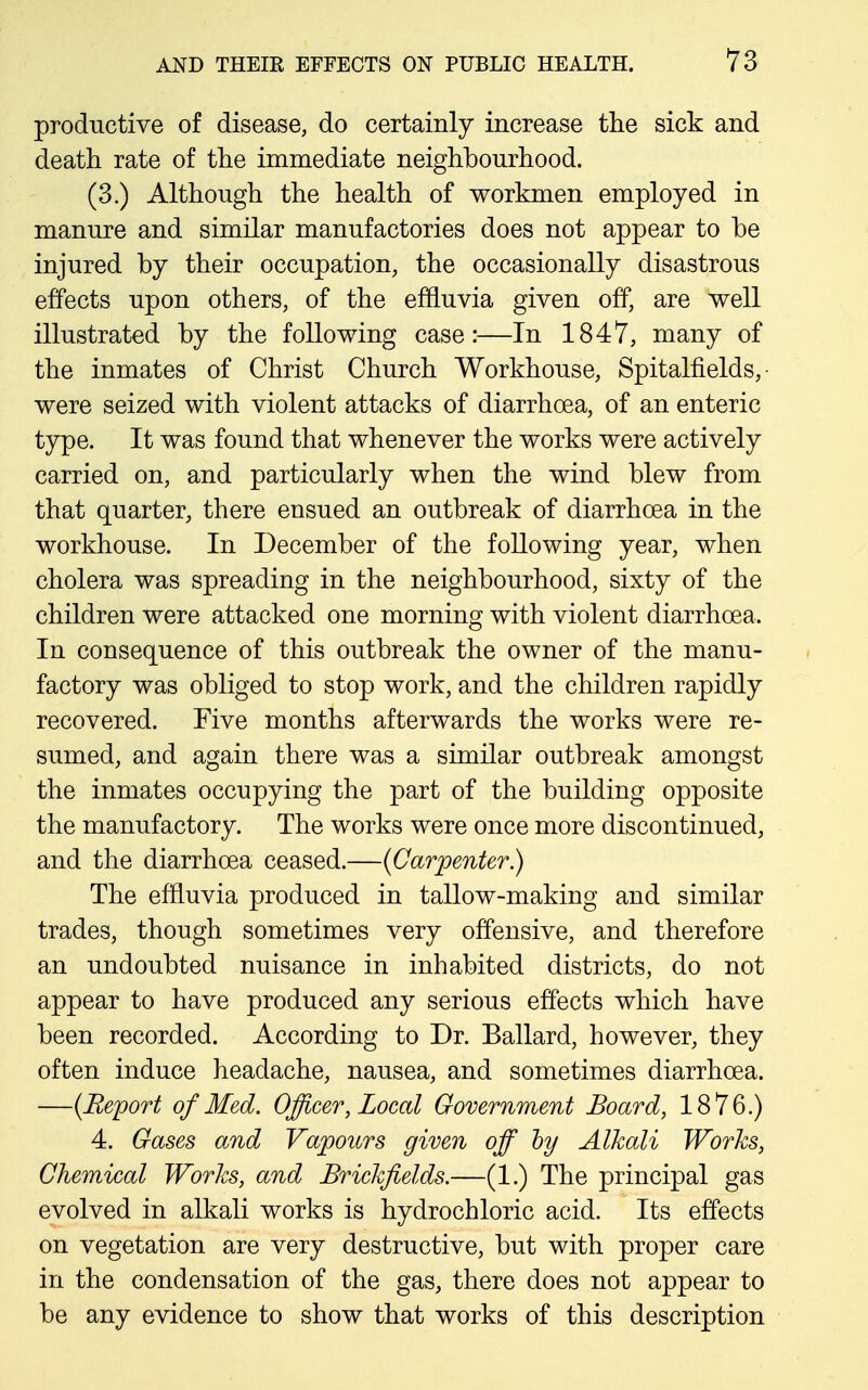 productive of disease, do certainly increase the sick and death rate of the immediate neighbourhood. (3.) Although the health of workmen employed in manure and similar manufactories does not appear to be injured by their occupation, the occasionally disastrous effects upon others, of the efHuvia given off, are well illustrated by the following case:—In 1847, many of the inmates of Christ Church Workhouse, Spitalfields, ■ were seized with violent attacks of diarrhoea, of an enteric type. It was found that whenever the works were actively carried on, and particularly when the wind blew from that quarter, there ensued an outbreak of diarrhoea in the workhouse. In December of the following year, when cholera was spreading in the neighbourhood, sixty of the children were attacked one morning with violent diarrhoea. In consequence of this outbreak the owner of the manu- factory was obliged to stop work, and the children rapidly recovered. Five months afterwards the works were re- sumed, and again there was a similar outbreak amongst the inmates occupying the part of the building opposite the manufactory. The works were once more discontinued, and the diarrhoea ceased.—{Carpenter) The effluvia produced in tallow-making and similar trades, though sometimes very offensive, and therefore an undoubted nuisance in inhabited districts, do not appear to have produced any serious effects which have been recorded. According to Dr. Ballard, however, they often induce headache, nausea, and sometimes diarrhoea. —{Report of Med. Officer, Local Government Board, 1876.) 4. Gases and Vapours given off hy Alkali Works, Chemical Works, and Brickfields.—(1.) The principal gas evolved in alkali works is hydrochloric acid. Its effects on vegetation are very destructive, but with proper care in the condensation of the gas, there does not appear to be any evidence to show that works of this description