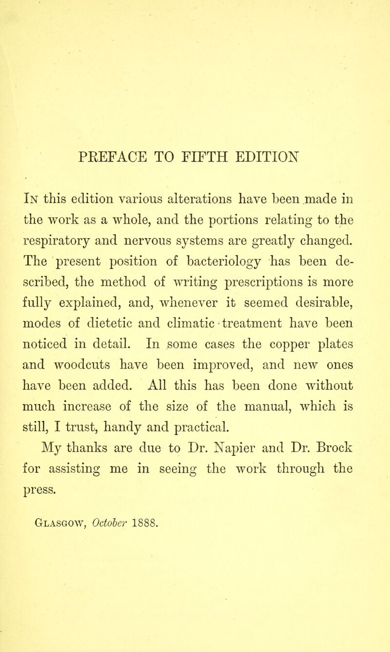 PEEFACE TO FIFTH EDITION In this edition various alterations have been made in the work as a whole, and the portions relating to the respiratory and nervous systems are greatly changed. The present position of bacteriology has been de- scribed, the method of writing prescriptions is more fully explained, and, whenever it seemed desirable, modes of dietetic and climatic treatment have been noticed in detail. In some cases the copper plates and woodcuts have been improved, and new ones have been added. All this has been done without much increase of the size of the manual, which is still, I trust, handy and practical. My thanks are due to Dr. Napier and Dr. Brock for assisting me in seeing the work through the press. Glasgow, October 1888.