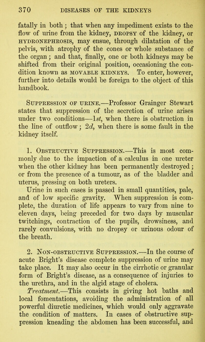 fatally in both; that when any impediment exists to the flow of urine from the kidney, dropsy of the kidney, or HYDRONEPHROSIS, may ensue, through dilatation of the pelvis, with atrophy of the cones or whole substance of the organ; and that, finally, one or both , kidneys may be shifted from their original position, occasioning the con- dition known as movable kidneys. To enter, however, further into details would be foreign to the object of this handbook. Suppression of urine.—Professor Grainger Stewart states that suppression of the secretion of urine arises under two conditions—1st, when there is obstruction in the line of outflow; 2d, when there is some fault in the kidney itself. 1. Obstructive Suppression.—This is most com- monly due to the impaction of a calculus in one ureter when the other kidney has been permanently destroyed; or from the presence of a tumour, as of the bladder and uterus, pressing on both ureters. Urine in such cases is passed in small quantities, pale, and of low specific gravity. When suppression is com- plete, the duration of life appears to vary from nine to eleven days, being preceded for two days by muscular twitchings, contraction of the pupils, drowsiness, and rarely convulsions, with no dropsy or urinous odour of the breath. 2. Non-obstructive Suppression.—In the course of acute Bright's disease complete suppression of urine may take place. It may also occur in the cirrhotic or granular form of Bright's disease, as a consequence of injuries to the urethra, and in the algid stage of cholera. Treatment.—This consists in giving hot baths and local fomentations, avoiding the administration of all powerful diuretic medicines, which would only aggravate the condition of matters. In cases of obstructive sup- pression kneading the abdomen has been successful, and